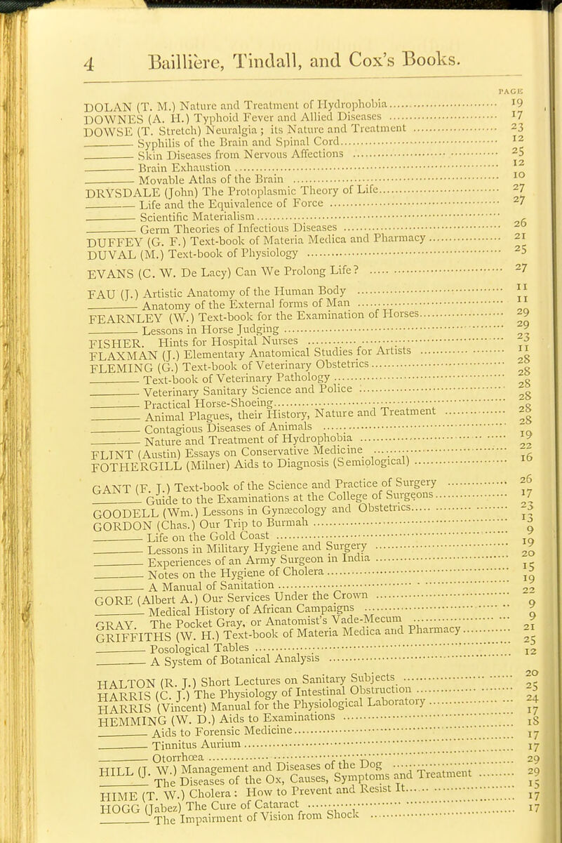 I-ACE DOLAN (T. M.) Nature and Treatment of Hydrophobia I9 DOWNES (A. H.) Typlioid Fever and Allied Diseases I7 DOWSE (T. Stretch) Neuralgia ; its Nature and Treatment 23 Syphilis of the Brain and Spinal Cord ^2 - Skin Diseases from Nervous Affections 25 Brain Exhaustion Movable Atlas of the Brain ■'° DRYSDALE (John) The Protoplasmic Theory of Life 27 Life and the Equivalence of Force ^7 . Scientific Materialism , . Germ Theories of Infectious Diseases DUFFEY (G. F.) Text-book of Materia Medica and Pharmacy 21 DUVAL (M.) Text-book of Physiology ^5 EVANS (C. W. De Lacy) Can We Prolong Life ? 27 FAU (TO Artistic Anatomy of the Human Body  - Anatomy of the External forms of Man FEARNLEY (W.) Text-book for the Examination of Horses 29 Lessons in Horse Judging ^9 FISHER. Hints for Hospital Nurses FLAXMAN (J.) Elementary Anatomical Studies tor Artists FLEMING (G.) Text-book of Veterinary Obstetrics Text-book of Veterinary Pathology „ . Veterinary Sanitary Science and Police Practical Horse-Shoeing Vt;':1 Animal Plagues, their History, Nature and Treatment 2a Contagious Diseases of Animals - Nature and Treatment of Hydrophobia FLINT (Austin) Essays on Conservative Medicine 71 FOTHERGILL (Milner) Aids to Diagnosis (Semiological) GANT(r T.) Text-book of the Science and Practice of Surgery 26 ^ Guide to the Examinations at the College of Surgeons 17 GOODELL (Wm.) Lessons in Gyncecology and Obstetrics GORDON (Chas.) Our Trip to Burmah ^ Life on the Gold Coast Lessons in Military Hygiene and Surgery Experiences of an Army Surgeon in India Notes on the Hygiene of Cholera A Manual of Sanitation ■• GORE (Albert A.) Our Services Under the Crown Medical History of African Campaigns ^ r^T^ AY The Pocket Gray, or Anatomist's Vade-Mecum ^ Griffiths (W. H.) Text-book of Materia Medica and Pharmacy 21 - Posological Tables j2 A System of Botanical Analysis HALTON (R. J.) Short Lectures on Sanitary Subjects 20 HARRIS (C. J.) The Physiology of Intestinal Obstruction SaRRIS (Vincent) Manual for the Physiological Laboratory ^4 HEMMING (W. D.) Aids to Examinations Aids to Forensic Medicine ' j - Tinnitus Aurium I7 Otorrhoea r'i^T^. 20 HILL (T W.) Management and Diseases oi tbe tJog 20 ^^^^ -fhe Diseases of the Ox, Causes, Symptoms and Treatment 2_ HIME(T W.) Cholera: Plow to Prevent and Resist it ^-^ HOGG (Jabez) The Cure of Cataract j- 1 l-'xhe Impairment of Vision from Shock