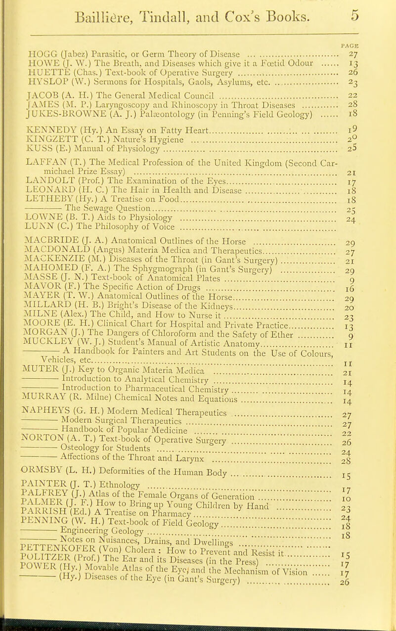 I'AGE HOGG (Jabez) Parasitic, or Germ Theory of Disease 27 HOWE (T. W.) The Breath, and Diseases which give it a Fojticl Odour 13 HUETTii (Clias.) Text-book of Operative Surgery 26 HVSLOP (W.) Sermons for Hospitals, Gaols, Asylums, etc 23 JACOB (A. H.) The General Medical Council 22 lAiMES (M. P.) Laryngoscopy and Rhinoscopy in Throat Diseases 28 JUKES-BROWNE (A. J.) Pali-eontology (in Penning's Field Geology) 18 KENNEDY (Hy.) An Essay on Fatty Heart : i9 KINGZETT (C. T.) Nature's Hygiene ... 2° KUSS (E.) Manual of Physiology 2S LAFFAN (T.) The Medical Profession of the United Kingdom (Second Car- michael Prize Essay) .. 21 LANDOLT (Prof.) The E.xamination of the Eyes 17 LEONARD (H. C.) The Hair in Flealth and Disease iS LETHEBY (Hy.) A Treatise on Food 18 The Sewage Question 2, LOWNE (B. T.) Aids to Physiology ' 04 LUiVN (C.) The Philosophy of Voice :MACBRIDE (J. A.) Anatomical Outlines of the Plorse 29 MACDONALD (Angus) Materia Medica and Therapeutics 27 MACKENZIE (M.) Diseases of the Throat (in Gant's Surgery) 21 MAHOMED (F. A.) The Sphygmograph (in Gant's Surgery) on -AIASSE (J. N.) Text-book of Anatomical Plates o MAYOR (F.) The Specific Action of Drugs 16 MAYER (T. W.) Anatomical Outlines of the Horse '29 MILLARD (H. B.) Bright's Disease of the Kidneys 20 MILNE (Alex.) The Child, and How to Nurse it 23 MOORE (E. H.) Clinical Chart for Hospital and Private Practice....!!.'.'...!..! 13 AIORGAN (J.) The Dangers of Chloroform and the Safety of Ether 9 MUCKLEY (W. J.) Student's Manual of Artistic Anatomy 11 A Handbook for Painters and Art Students on the Use of Colours, Vehicles, etc jj. MUTER (J.) Key to Organic Materia Medica '!!!!!!!!!!!!!!!!!!!!!!!!!!!!!!!!!!21 Introduction to Analytical Chemistry !!!!!!!!!!!!!! 14 Introduction to Pharmaceutical Chemistry ja MURRAY (R. Milne) Chemical Notes and Equations !!!!!!.!!!!!!!!!!!!!!!!!!!!!!! 14 NAPHEYS (G. H.) Modern Medical Therapeutics 27 Modern Surgical Therapeutics !.!!!!!!!27 Handbook of Popular Medicine . NORTON (A. T.) Te.xt-book of Operative Surgery!!!!!!!!!!!!!!!!!!!26 Osteology for Students 24 Affections of the Throat and Larynx .!!!!!!!!!!!!!!!!!.!!!!!.!!!!!!!!!!! 28 ORMSBY (L. H.) Deformities of the Human Body 15 PAINTER (J. T.) Ethnology pfK^rro^.^-^-nl^'i^' ^^'^^^•^ o^g^^ ofGener'ado'n'!!!!!!!!!!!!!!!\l iAVUj^Jh^-} to IBnng up Young Children by Hand !!!!'! 2^ PARRISH (Ed.) A Treatise on Pharmacy . Z-^ PENNING (W. H.) Te.Kt-book of Field Geology'!'!A Engineering Geology Notes on Nuisances, Drains, and Dweiiinps V'°P-'^^-^'^-i^t'it!::!!:.!!!!!!!! 15 POWER Hy. Movable Atlas of the Eyc,^ and the Mechanism of Vision 7 (Hy.) Diseases of tlie Eye (in Gant's Surgery) ! 26