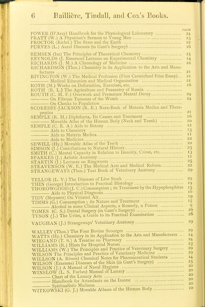 I'AGE POWER (D'Arcy) Handbook for the Physiological Laboratory 24 PRATT (W.) A Physician's Sermon to Young Men 23 PROCTOR (Richd.) The Stars and the Earth 12 PURVES (L.) Aural Diseases (in Gant's Surgery) 16 REMSEN (Ira) The Principles of Theoretical Chemistry 15 REYNOLDS (J. Emerson) Lectures on Experimental Chemistry 14 RICHARDS (J. M.) A Chronology of Medicine 22 RICHARDSON (Thos.) Chemistry in its Application to the Arts and Manu- factures 21 RIVINGTON (W.) The Medical Profession (First Carmichael Prize Essay)... 21 Medical Education and Medical Organisation 21 ROTH (M.) Works on Deformities, Exercises, etc 16 ROTH (R. L.) The Agriculture and Peasantry of Russia ROUTH (C. PI. F.) Overwork and Premature Mental Decay 24. On Fibrous Tumours of the Womb 24 On Checks to Population SCORESBY-JACKSON (R. E.) Note-Book of Materia Medica and Thera- peutics 21 SEMPLE (R. H.) Diphtheria, Its Causes and Treatment 16 Movable Atlas of the Human Body (Neck and Trunk) 10 SEMPLE (C. E. A.) Aids to Botany 12 Aids to Chemistry ,., I3- Aids to Materia Medica 11 Aids to Medicine 22 SEWILL (Hy.) Movable Atlas of the Teeih 10 SIMSON (J.) Contributions to Natural History 23. SMITH (C.) Mental Capacity in Relation to Insanity, Crime, etc 13 SPARKES (J.) Artistic Anatomy 11 STARTIN (T.) Lectures on Ringworm 25 STEAVENSON (W. E.) The Medical Acts and Medical Reform 22 STRANGE WAYS (Thos.) Text Book of Veterinary Anatomy 29 TELLOR (L. V.) The Diseases of Live Stock 29 THIN (George) Introduction to Practical Histology 19 THOROWGOOD (J. C.) Consumption ; its Treatment by the Hypophosphites 15 Aids to Physical Diagnosis 16 TIDY (Meymott) On Vitiated Air i9 TIMMS (G.) Consumption ; its Nature and Treatment 15 Alcohol in some Clinical Aspects, a Remedy, a Poison 9 TOMES (C. S.) Dental Surgei7 (in Gant's Surgery) 26 TYSON (J.) The Urine, a Guide to its Practical Exammation 2b VAUGHAN (J.) Strangeways' Veterinary Anatomy 29 WALLEY (Thos.) The Four Bovine Scoarges • 29 WATTS (Hy.) Chemistry in its Application to the Arts and Manufactures ... 14 WIEGAND (T. S.) A Treatise 011 Pharmacy 24 WILLIAMS (R.) Hints for Hospital Nurses -. 23 WILLIAMS (W.) The Principles and Practice of Vetermary Surgery 29 WILSON The Principles and Practice of Veterinary Medicme 29 WILLSON (A. Rivers) Chemical Notes for Pharmaceutical Students 14 WILSON (Erasmus) Diseases of the Skin (in Gant's Surgery) 25 WILSON (J.) A Manual of Naval Hygiene 20 WINSLOW (L. S. Forbes) Manual of Lunacy 20 ■ Chart of the Lunacy Acts Handbook for Attendants on the Insane 20 Spiritualistic Madness ■ • • • • • • ^° WITKOWSKI (G. J.) Movable Atlases of the Human Body