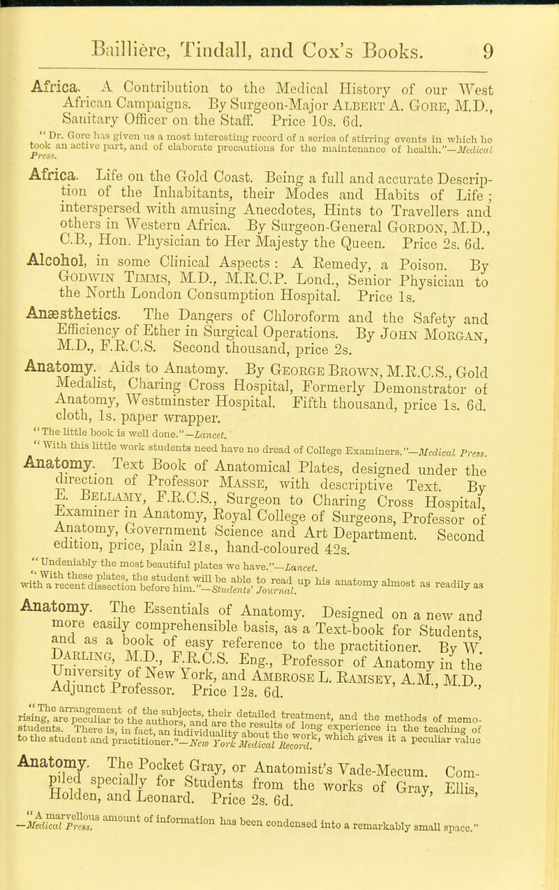 Africa. A Contribution to the Medical History of our West African Campaigns. By Surgeon-Major Albert A. GoRE, M,D., Sanitary Officer on the Staff. Price 10s. 6d.  Dr. Goro has given us a most iutoi-osting record of a series of stirring events in which ho took an active part, and of elaborate precautions for the maintenance of health.—i/ecdcoi! Press. Africa. Life on the Gold Coast. Being a full and accurate Descrip- tion of the Inhabitants, their Modes and Habits of Life; interspersed with amusing Anecdotes, Hints to Travellers and others in Western Africa. By Surgeon-General Gordon, M.D., C.B., Hon. Physician to Her Majesty the Queen. Price 2s. 6d. Alcohol, in some Clinical Aspects : A Remedy, a Poison By GoDwrN TiMMS, M.D., M.RC.P. Lond., Senior Physician to the North London Consumption Hospital. Price Is. Anaesthetics. The Dangers of Chloroform and the Safety and Efficiency of Ether in Surgical Operations. By John Morgan M.D., r.RC.S. Second thousand, price 2s. Anatomy. Aids to Anatomy. By GEORGE Brown, M.R.C.S., Gold Medalist, Charing Cross Hospital, Formerly Demonstrator of Anatomy, Westminster Hospital. Fifth thousand, price Is. 6d. cloth, Is. paper wrapper. The Uttle book is weU done.-lancet.'  With this little work students need have no dread of College Examiners. -il/edicaJ Pirss. Anatomy. Text Book of Anatomical Plates, designed under the direction of Professor Masse, with descriptive Text Bv E. Bellmiy, F.R.C.S., Surgeon to Charing Cross Hospital, Examiner in Anatomy, Royal College of Surgeons, Professor of Anatomy, Government Science and Art Department. Second edition, price, plain 21s., hand-coloured 42s.  Undeniably the most beautiful plates we have.—ianceJ w;;h^.'ec^n^^i^:^e'ctiorb^^^^^^^^^^ anatomy ahnost as readily as Anatomy. The Essentials of Anatomy. Designed on a new and more easily comprehensible basis, as a Text-book for Students and as a book of easy reference to the practitioner. By W DARLINC4, M.D F RC.S. Eng., Professor of Anatomy hf the University of New York, and Ambrose L. Ramsey, A.M., M D Adjunct Professor. Price 12s. 6d. r^nt^SttL'^^^l^tU^^^^^^^^^ the methods of memo- Anatomy. The Pocket Gray, or Anatomist's Vade-Mecum. Com- Fl d specially for Students from the works of Gray, Ellis, -Uolden, and Leonard. Price 2s. 6d. -2Z77^r °' information has been condensed Into a remarkably small space.