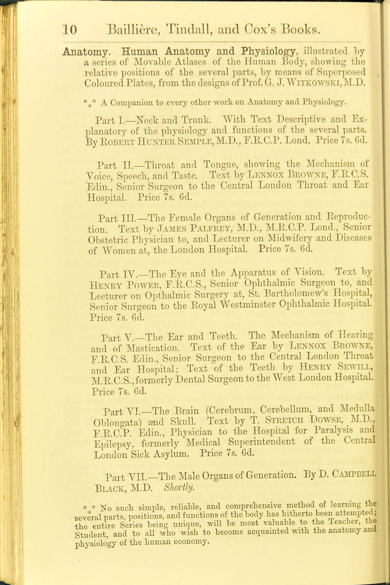 Anatomy. Human Anatomy and Physiology, illustrated by a series of Movable Atlases of the Human Body, showing the relative positions of the several parts, by means of Superposed Coloured Plates, from the designs of Prof. G, J. WiTKOWSKi,M.D. *»* A Companion to every other work on Anatomy and Physiology. Part I.—Neck and Trunk. With Text Descriptive and Ex- planatory of the physiology and functions of the several parts. By Egbert Hunter Semple, M.D., F.R.C.P. Lond. Price 7s. Gd. Part II.—Throat and Tongue, showing the Mechanism of Voice, Speech, and Taste. Text by Lennox Browne, F.Pi.C.S. Edin., Senior Surgeon to the Central London Throat and Ear Hospital. Price 7s. 6d. Part III.—The Female Organs of Generation and Pteproduc- tion. Text by James Palfrey, M.D., M.R.C.P. Lond., Senior Obstetric Physician to, and Lecturer on Midwifery and Diseases of Women at, the London Hospital. Price 7s. 6d. Part IV.—The Eye and the Apparatus of Vision. Text by Henry Power, F.K.C.S., Senior Ophthalmic Surgeon to, and Lecturer on Opthalmic Surgery at, St. Bartholomew's Hospital, Senior Surgeon to the Ptoyal Westminster Ophthalmic Hospital. Price 7s. 6d. Part V —The Ear and Teeth. The Mechanism of Hearing and of Mastication. Text of the Ear by Lennox Browne, PRCS Edin., Senior Surcreon to the Central London Throat and Ear Hospital; Text of the Teeth by Henry Sewill, M.RC.S., formerly Dental Surgeon to the West London Hospital. Price 7s. 6d. Part VI —The Brain (Cerebrum, Cerebellum, and Medulla Oblongata) auid Skull. Text by T. Stretch Dowse, M.D., F.E.CrP. Edin., Physician to the Hospital for Paralysis and Epilepsy, formerly Medical Superintendent of the Central London Sick Asylum. Price 7s. 6d. Part AHI.—The Male Organs of Generation. By D. C.oiPBELL Black, M.D. Shortly. * * No such simple, reliable, and comprehensive method of learning the several parts, positions, and functions of the body has hitherto been attempted; thl entire Series being unique, will be most valuable to the Teacher, the Student, and to all who wish to become acquainted with the anatomy and physiology of the human economy.