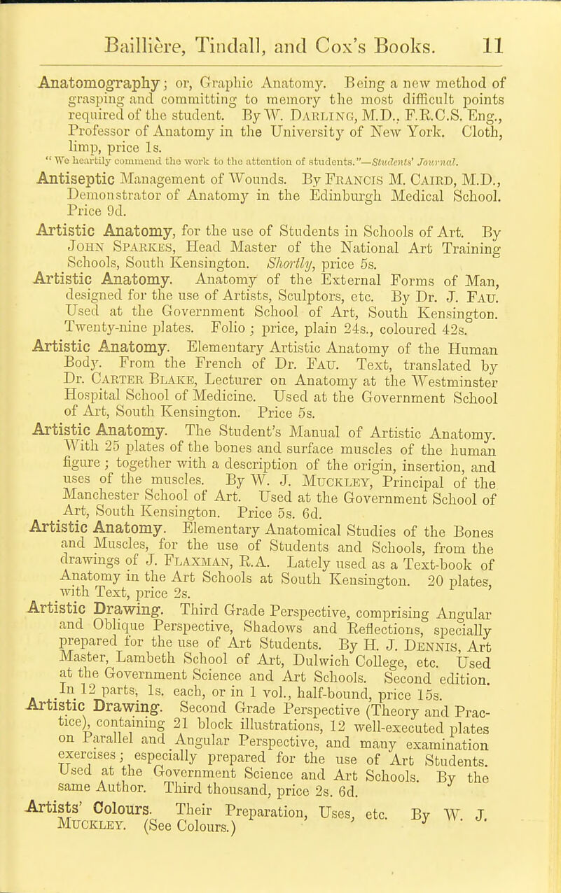 Anatomography; or, Graphic Anatomy. Being a new method of grasping and committing to memory the most difficult points required of the student. By W. Dauling, M.D., F.E.C.S. Eng., Professor of Anatomy in the University of New York. Cloth, limp, price Is. '•' Wo licavtily comnicud the work to tlio attention of students.—Students' Jouvnal. Antiseptic Management of Wounds. By Francis M. Caird, M.D., Demonstrator of Anatomy in the Edinburgh Medical School. Price 9d. Artistic Anatomy, for the use of Students in Schools of Art. By John Sparkes, Head Master of the National Art Training Schools, South Kensington. Sliortly, price 5s. Artistic Anatomy. Anatomy of the External Forms of Man, designed for the use of Artists, Sculptors, etc. By Dr. J. Fau. Used at the Government School of Art, South Kensington. Twenty-nine jilates. Folio ; price, plain 24s., coloured 42s. Artistic Anatomy. Elementary Artistic Anatomy of the Human BodJ^ From the French of Dr. Fau. Text, translated by Dr. Carter Blake, Lecturer on Anatomy at the Westminster Hospital School of Medicine. Used at the Government School of Art, South Kensington. Price 5s. Artistic Anatomy. The Student's Manual of Artistic Anatomy. With 25 plates of the bones and surface muscles of the human figure; together with a description of the origin, insertion, and uses of the muscles. By W. J. Muckley, Principal of the Manchester School of Art. Used at the Government School of Art, South Kensington. Price 5s. 6d. Artistic Anatomy. Elementary Anatomical Studies of the Bones and Muscles, for the use of Students and Schools, from the drawmgs of J. Flaxman, RA. Lately used as a Text-book of Anatomy in the Art Schools at South Keusino-ton. 20 iDlates with Text, price 2s. o i j Artistic Drawing-. Third Grade Perspective, comprising Angular and Oblique Perspective, Shadows and Eeflections, specially prepared for the use of Art Students. By H. J. Dennis Art Master, Lambeth School of Art, Dulwich College, etc. Used at the Government Science and Art Schools. Second edition In 12 parts, Is. each, or in 1 vol., half-bound, price 15s. Artistic Drawing. Second Grade Perspective (Theory and Prac- tice) containing 21 block illustrations, 12 well-executed plates on Parallel and Angular Perspective, and many examination exercises; especially prepared for the use of Art Students. Used at the Government Science and Art Schools. By the same Author. Third thousand, price 2s. 6d. Artists' Colours. Their Preparation, Uses, etc. By W J Muckley. (See Colours.) . -oy vv. j.