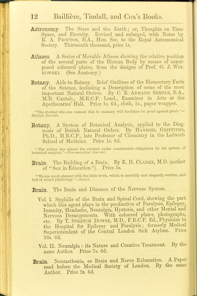 Astronomy. The Stars and the Earth; or, Thoughts on Thne Space, and Eternity. Revised and enlarged, with Notes by 11. A. Proctor, B.A., Hon. Sec. to the Royal Astronomical Society. Thirteenth thousand, price Is. Atlases. A Series of Movable Atlases showing the relative position of the several parts of the Human Body by means of super- posed coloured plates, from the designs of Prof. G. J. WlT- KOWSKI. (See Anatomy.) Botany. Aids to Botany. Brief Outlines of the Elementary Facts of the Science^ including a Description of some of the most important Natural Orders. By C. E. Armand Semple, B.A., M.B. Cantab., M.R.C.P. Lond., Examiner in Arts at the Apothecaries' Hall. Price Is. 6d., cloth. Is., paper wrapper.  The student who can commit this to memory will doubtless be proof against pluck.— Medical Jownal. Botany. A System of Botanical Analysis, applied to the Diag- nosis of British Natural Orders. By Handsel Griffiths, Ph.D., M.R.O.P., late Professor of Chemistry in the Ledwich School of Medicine. Price Is. 6d. The author has placed the student under considerable obligations by his system of botanical analysis.—jPhaimarxutical Journal. Brain. The Building of a Brain. By E. H. Clarke, M.D. (author of  Sex in Education ). Price 5s.  We are much pleased with the little work, which is carefully and elegantly written, and full of sound physiology, —lancet. Brain. The Brain and Diseases of the Nervous System. Vol. I. Syphilis of the Brain and Spinal Cord, showing the part which this agent plays in the production of Paralysis, Epilepsy, Insanity, Headache, Neuralgia, Hysteria, and other Mental and Nervous Derangements. With coloured plates, photographs, etc. By T. Stretch Dowse, M.D., F.R.C.P. Ed., Physician to the Hospital for Epilepsv and Paralysis; formerly Medical Superintendent of the Central London Sick Asylum. Price 10s. 6d. Vol. II. Neuralgia : its Nature and Curative Treatment. By the same Author. Price 7s. 6d. Brain. Neurasthenia, or Brain and Nerve Exhaustion. A Paper read before the Medical Society of London. By the same Author. Price 2s. 6d.