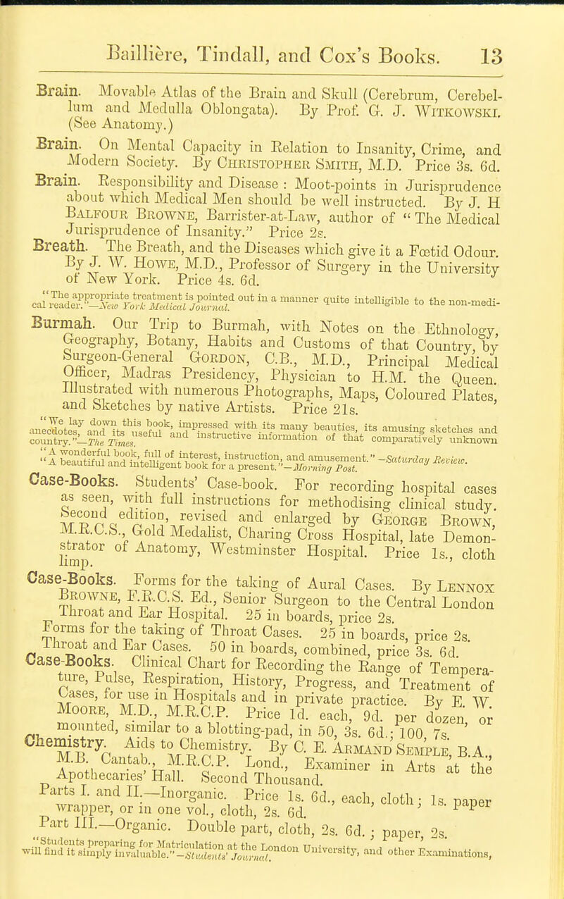 Brain. Movable Atlas of the Brain and Skull (Cerebrum, Cerebel- lum and Medulla Oblongata). By Prof. G. J. Witkowski. (See Anatomy.) ^^3,in. On Mental Capacity in Relation to Insanity, Crime, and Modern Society. By Chkistopher Smith, M.D. Price 3s. 6d. Brain. Responsibility and Disease : Moot-points in Jurisprudence about which Medical Men should be well instructed. By J. H Balfour Browne, Barrister-at-Law, author of  The Medical Jurisprudence of Insanity. Price 2s. Breath. The Breath, and the Diseases which give it a Fcetid Odour By J. W. Howe, M.D., Professor of Surgery in the University of New York. Price 4s. 6d. Burmah. Our Trip to Burmah, with Notes on the Ethnoloo-y Geography, Botany, Habits and Customs of that Country by Siu'geon-General GordoxN, C.B., M.D., Principal Medical Oacer, Madras Presidency, Physician to H.M. the Queen Illustrated with numerous Photographs, Maps, Coloured Plates and Sketches by native Artists. Price 21s. auecdoteramnts'',!'so'?n?''n,!^f^^^^^^ ^'^^ ^'^^i^ff sketches and cou~-27«r^L. instructive information of tliat comparatively unknown t jyo°°l-f^','^ interest, instruction, and amusement  -Satvrda,, Bn-ipw A beautiful and intelligent book for a present. '•-Mornrng l^st '^''^ Case-Books. Students' Case-book. For recording hospital cases as seen, with full instructions for methodising clinical study ^^^d^edition, revised and enlarged by George Brown, M.R.C.&. Gold Medalist, Charing Cross Hospital, late Demon- limp Anatomy, Westminster Hospital. Price Is., cloth Case-Books. Forms for the taking of Aural Cases. By Lennox Browne, F.B.C.S. Ed., Senior Surgeon to the Central London ihroat and Ear Hospital. 25 in boards, price 2s Forms for the taking of Throat Cases. 2.5 in boards, price 2s Ihroat and Ear Cases. 50 in boards, combined, price 3s. 6d Case-Books. Chmcal Chart for Recording the Range of Tempera- ture, Pulse, Respiration, History, Progress, and Treatment of Cases, for use in Hospitals and in private practice. By E W Moore, MD MRC.P. Price Id. each,' 9d. per dozen o^ mounted, simdar to a blotting-pad, in 50, 3s. 6d -100 7s ' Chemistry^ Aids to Chemistry; V C E. Armand SempeS, B. A., MB. Cantab., M.R.C.P. Lond., Examiner in Arts \\ thl Apothecaries'Hall. Second Thousand. Parts L and H-Inorganic. Price Is. 6d., each, cloth: Is paper wrapper, or in one vol., cloth, 2s. 6d Part in.-Organic. Double part, cloth, 2s. 6d.; paper, 2s ^m^^^^^J::^:^^:!!^^ University, and other E.^„ations,