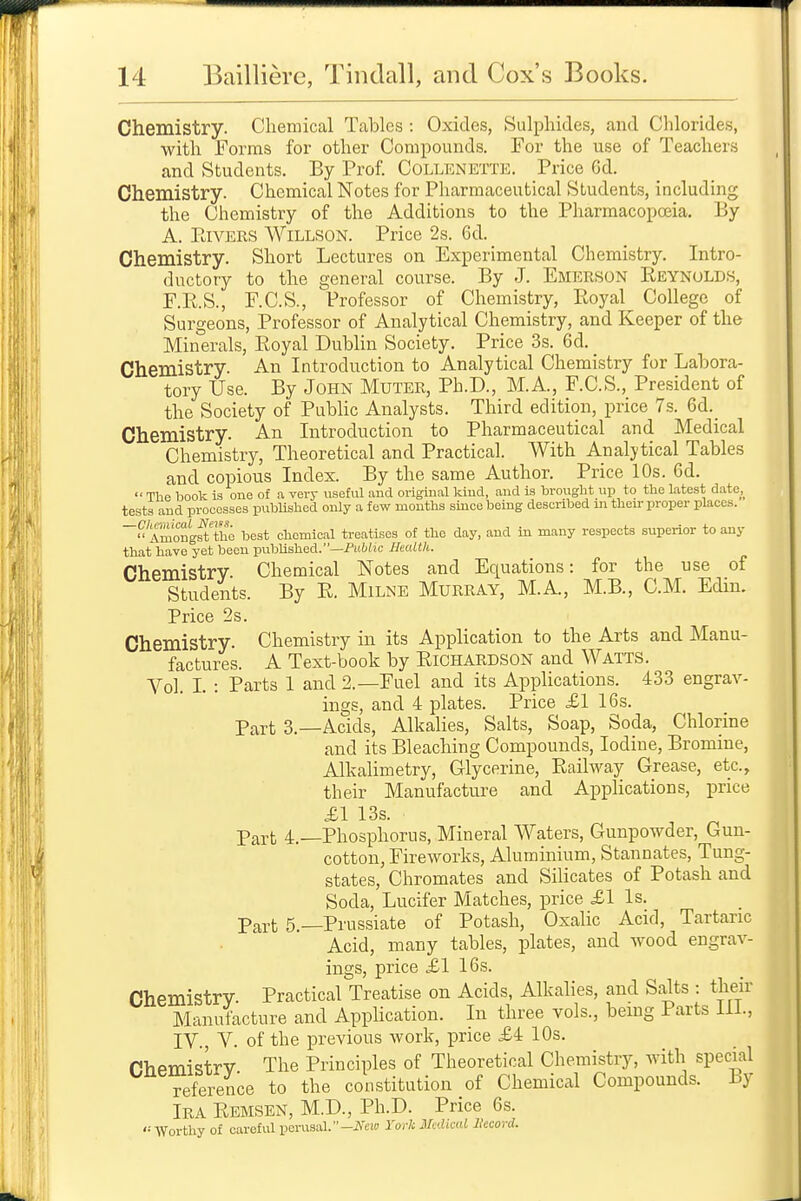 Chemistry. Chemical Tables : Oxides, Sulphides, and Chlorides, with Forms for other Compounds. For the use of Teachers and Students. By Prof. Collenette. Price Od. Chemistry. Chemical Notes for Pharmaceutical Students, including the Chemistry of the Additions to the Pharmacopoeia. By A. EiVERS WiLLSON. Price 2s. 6d. Chemistry. Short Lectures on Experimental Chemistry. Intro- ductory to the general course. By J. Emerson Reynolds, F.R.S., F.C.S., Professor of Chemistry, Royal College of Surgeons, Professor of Analytical Chemistry, and Keeper of the Minerals, Royal Dublin Society. Price 3s. 6d. Chemistry. An Introduction to Analytical Chemistry for Labora- tory Use. By John Muter, Ph.D., M.A., F.C.S., President of the Society of PubHc Analysts. Third edition, price 7s. 6d._ Chemistry. An Introduction to Pharmaceutical and Medical Chemistry, Theoretical and Practical. With Analytical Tables and copious Index. By the same Author. Price 10s. 6d.  The book is one of a very useful and original kind, and is brought up to the latest dato,_ tests and processes published only a few months smce being described in their proper places. 'Amongit ttio best chemical treatises of the day, and in many respects superior to any that have yet been published.—Pit6(»c Hadth. Chemistry. Chemical Notes and Equations: for the use of Students. By R. Milne Murray, M.A, M.B., CM. Edm. Price 2s. Chemistry. Chemistry in its Application to the Arts and Manu- factures. A Text-book by Richardson and Watts. Vol. L : Parts 1 and 2.—Fuel and its Applications. 433 engrav- ings, and 4 plates. Price £1 16s. Part 3.—Acids, Alkalies, Salts, Soap, Soda, Chlorine and its Bleaching Compounds, Iodine, Bromine, Alkalimetry, Glycerine, Railway Grease, etc., their Manufacture and Applications, price £\ 13s. Part 4.—Phosphorus, Mineral Waters, Gunpowder, Gun- cotton, Fireworks, Aluminium, Stannates, Tung- states, Chromates and Silicates of Potash and Soda, Lucifer Matches, price £1 Is. Part 5.—Prussiate of Potash, Oxalic Acid, Tartaric Acid, many tables, plates, and wood engrav- ings, price £1 16s. Chemistry. Practical Treatise on Acids, Alkalies, and Salts : their Manufacture and Application. In three vols., bemg Parts 111., IV , V. of the previous work, price £4 10s. nbpmistrv The Principles of Theoretical Chemistry, with special reference to the constitution of Chemical Compounds. By Ira Remsen, M.D., Ph.D. Price 6s. '= Worthy of careful perusal.--ZVcio Yorh Medical Ikcord.