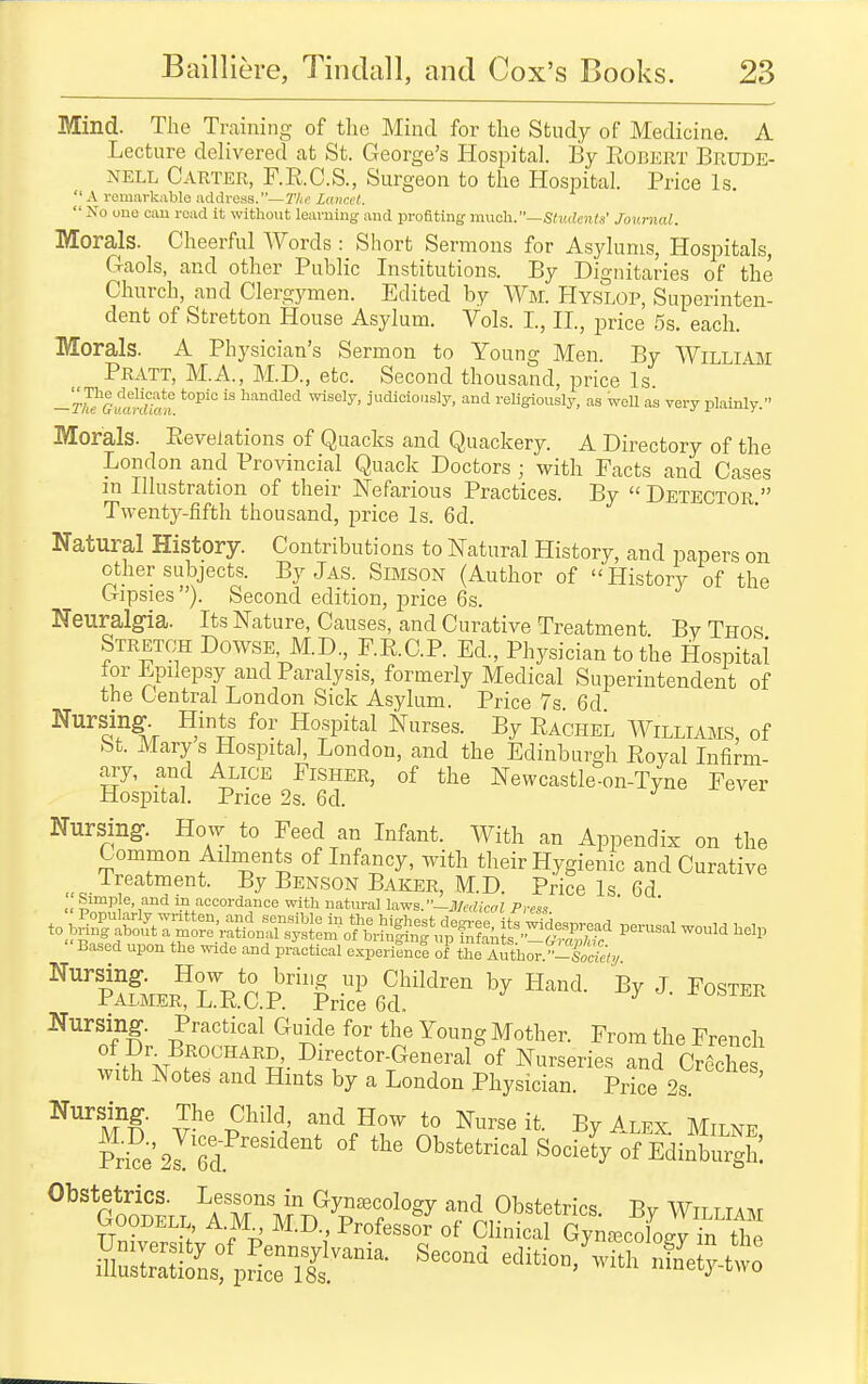 Mind. The Training of the Mind for the Study of Medicine. A Lecture delivered at St. George's Hospital. By Robert Brude- NELL Carter, F.R.C.S., Surgeon to the Hospital. Price Is.  A remarkable address.—27(r' Lancet.  No uno cau road it without learning and profiting m\xch..—Stv.aenla' Journal. Morals. Cheerful Words : Short Sermons for Asylums, Hospitals, Gaols, and other Public Institutions. By Dignitaries of the Church, and Clergymen. Edited by Wm. Hyslop, Superinten- dent of Stretton House Asylum. Vols. I., II., price 5s. each. Morals. A Physician's Sermon to Young Men. By William Pratt, M.A., M.D., etc. Second thousand, price Is -r™Giffm«?m ^^^^ '^'''^^^^^ -vn&eij, judioioiisly, and religiously, as well as very plainly. Morals. Revelations of Quacks and Quackery. A Directory of the London and Provincial Quack Doctors ; with Facts and Cases m Illustration of their Nefarious Practices. By  Detector  Twenty-fifth thousand, price Is. 6d. Natural History. Contributions to Natural History, and papers on other subjects. By Jas. Simson (Author of History of the Gipsies ). Second edition, price 6s. Neuralgia. Its Nature, Causes, and Curative Treatment By Thos Stretct Dowse, M.D., F.R.C.P. Ed., Physician to the Hospital for Epilepsy and Paralysis, formerly Medical Superintendent of the Central London Sick Asylum. Price 7s 6d ^'^^!?.^^V ^'S Hospital Nurses. By RacheL Williams, of St. Marys Hospital, London, and the Edinburgh Royal Infirm- ary, and Alice Fisher, of the Newcastle-on-Tyne Fever Hospital. Price 2s. 6d. Nursing-. How^ to Feed an Infant. With an Appendix on the Common Adnients of Infancy, with their Hygienic and Curative Treatment. By Benson Baker, M.D. Price Is 6d „ ^^Pje- and m accordance with natural laws.-Medical Press ^o^^^f^^^^^:!^^ would help Based upon the wide and practical experiSnc°e of the Author -S«d;^^ pAfMER^'rR.aP.^^ Nursing. Practical Guide for the Young Mother. From the French •5 M f °''''^''?-r'- Di^e^tor-General of Nurseries and Cr6ches with Notes and Hints by a London Physician. Price 2s ^■'m V-'' S'^'^^ it- By Alex. Milne S2rM  Obstetrical Society of Ediiiurgh! GooSll ^IT^MT^Tf'^^ and Obstetrics. By William uooDELL A.M M.D., Professor of Clinical Gyna^co oev in the