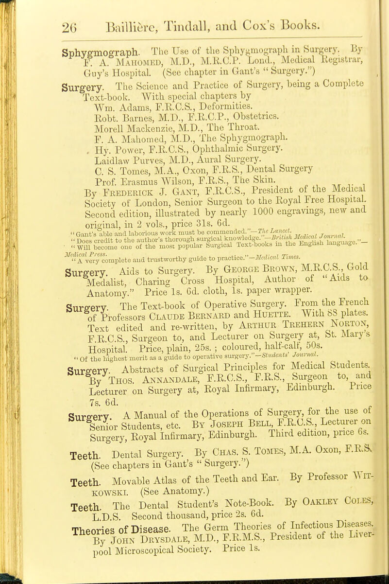 Sphvffmoerraph. The Use of the Sphygmograph in Surgery. By F. A Mahomed, M.D., M.KC.P. Lond., Medical Registrar, Guy's Hospital. (See chapter in Gant's  Surgery.) Surgery. The Science and Practice of Surgery, being a Complete Text-book. With special chapters by Wm. Adams, F.E.C.S., Deformities. Eobt. Barnes, M.D., P.R.O.P., Obstetrics. Morell Mackenzie, M.D., The Throat. F. A. Mahomed, M.D., The Sphygmograph. . Hy. Power, F.K.C.S., Ophthalmic Surgery. Laidlaw Purves, M.D., Aural Surgery. C. S. Tomes, M.A., Oxon, F.R.S., Dental Surgery Prof. Erasmus Wilson, F.R.S., The Skin. , By Frederick J. Gant, F.RC.S., President of the Medical Society of London, Senior Surgeon to the Royal Free Hospital Second edition, illustrated by nearly 1000 engravings, new and original, in 2 vols., price 31s. 6d.  Gauf 3 able and laborious work must be commended.—r/te Lancet t„,,,.,w1 Does credit to the author's thorough surgical knowledge. .,_ •  WiU become one of the most popular Surgical Text-books in the Enghsh language. '''^'*X''^f;y complete and tmstworthy guide to practice.-im'cZ;c«.i Times. Surffery. Aids to Surgery. By George Brown, M E.C.S. Gold Medahst, Charin- Cross Hospital, Author of Aids to Anatomy. Price Is. Cd. cloth. Is. paper wrapper. Surfferv. The Text-book of Operative Surgery. From the French of Professors Claude Bernard and Huette. With bS plates. Text edited and re-written, by Arthur Trehern Norton, F E C.S., Surgeon to, and Lecturer on Surgery at, St. Mary s Hospitai. Price, plain, 25s. ; coloured, half-calf, 50s.  Of the highest merit as a guide to operative surgery.-S(u<Ze««s Journal. Surfferv. Abstracts of Surgical Principles for Medical Students By Thos. Annandale, F.RC.S., F.R.S., Surgeon to, and Lecturer on Surgery at, Eoyal Infirmary, Edinburgh. Price 7s. 6d. Surfferv A Manual of the Operations of Surgery, for the use of ^ f enL' Students, etc. By Joseph Bell F.R.C S , Lecturer on Surgery, Eoyal Infirmary, Edinburgh. Third edition, price 6s. Teeth. Dental Surgery. By Chas. S. Tomes, M.A. Oxon, F.ESv (See chapters in Gant's  Surgery.) Teeth. Movable Atlas of the Teeth and Ear. By Professor WiT- KOWSKL (See Anatomy.) Teeth. The Dental Student's Note-Book. By Oakley Coles, L D.S. Second thousand, price 2s. 6d. TliPnripc, of Disease. The Germ Theories of Infectious Diseases. ^^'bTjohn Drysdale, M.D., F.R.M.S., President of the Liver- pool Microscopical Society. Price Is.