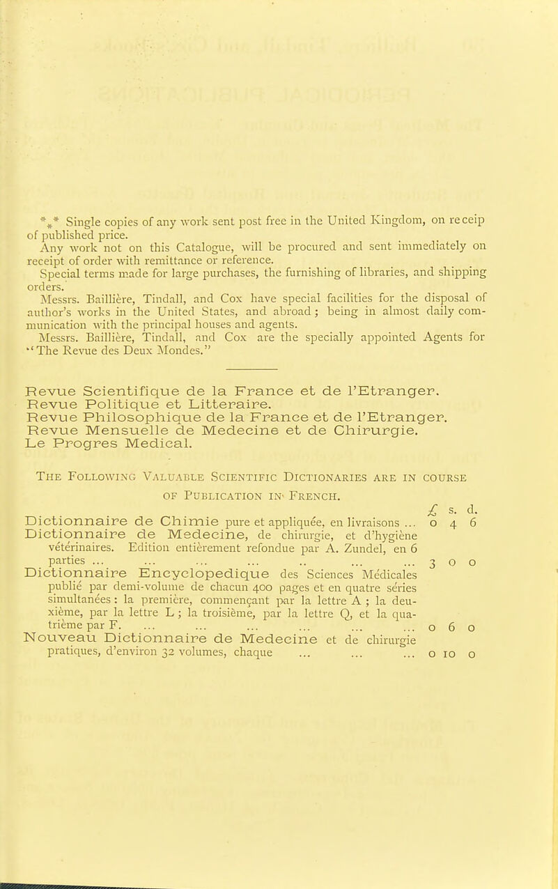 *»* Single copies of any work sent post free in the United Kingdom, on receip of published price. Any work not on this Catalogue, will be procured and sent immediately on receipt of order with remittance or reference. Special terms m.ade for large purchases, the furnishing of libraries, and shipping orders. Messrs. Bailliere, Tindall, and Cox have special facilities for the disposal of author's works in the United States, and abroad ; being in almost daily com- munication with the piincipal houses and agents. Messrs. Bailliere, Tindall, and Cox are the specially appointed Agents for 'The Revue des Deux jNfondes. Revue Scientifique de la France et de I'Etranger. Revue Politique et Litteraire. Revue Philosophique de la France et de I'Etranger. Revue Mensuelle de Medecine et de Cli-irurgie. Le Progres Medical. The Following Valuable Scientific Dictionaries are in course OF Publication in' French. £ s. d. Dictionnaire de Chimie pure et appliquee, en livraisons ...046 Dictionnaire de Medecine, de chirurgie, et d'hygiene veterinaires. Edition entierement refondue par A. Zundel, en 6 parties ... ... ... ... .. ... ...300 Dictionnaire Eneyclopedique des Sciences Medicales publie par demi-volunie de chacun 400 pages et en quatre series simultanees : la premiere, commencant par la lettre A ; la deu- xieme, par la lettre L ; la troisieme, par la lettre Q, et la qua- trieme par F. ... ... ... ... ... ...060 Nouveau Dictionnaire de Medecine et de chirurgie pratiques, d'environ 32 volumes, chaque ... ... ... o 10 o