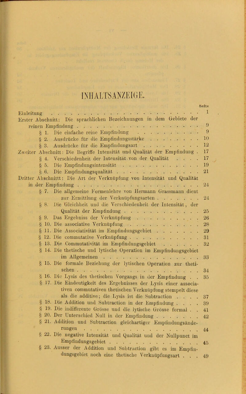 fjolte Einleitung * Erster Abschnitt: Die sprachlichen Bezeichnungen in dem Gebiete der reinen Empfindung 9 § 1. Die einfache reine Empfindung 9 § 2. Ausdrücke für die Empfindungsstärke 10 § 3. Ausdrücke für die Empfindungsart 12 Zweiter Abschnitt: Die Begriffe Intensität und Qualität der Empfindung . 17 § 4. Verschiedenheit der Intensität von der Qualität .... 17 § 5. Die Empfindungsintensität 19 § 6. Die Empfindungsqualität 21 Dritter Abschnittt: Die Art der Verknüpfung von Intensität und Qualität in der Empfindung 24 § 7. Die allgemeine Formenlehre von Hermann Grassmann dient zur Ermittlung der Verknüpfungsarten 24 § 8. Die Gleichheit und die Verschiedenheit der Intensität, der Qualität der Empfindung 25 § 9. Das Ergebniss der Verknüpfung 26 § 10. Die associative Verknüpfung 28 § 11. Die Associativität im Empfindungsgebiet 29 § 12. Die commutative Verknüpfung 31 § 13. Die Commutativität im Empfinduugsgebiet 32 § 14. Die thetische und lytische Operation im Empfindungsgebiet im Allgemeinen 33 § 15. Die formale Beziehung der lytischen Operation zur theti- schen 34 § 16. Die Lysis des thetisehen Vorgangs in der Empfindung . . 35 § 17. Die Eindeutigkeit des Ergebnisses der Lysis einer assoeia- tiven commutativen thetisehen Verknüpfung stempelt diese als die additive; die Lysis ist die Subtraction .... 37 § 18. Die Addition und Subtraction in der Empfindung .... 39 $ 19. Die indifferente Grösse und die lytische Grösse formal . . 41 § 20. Der Unterschied Null in der Empfindung 42 § 21. Addition und Subtraction gleichartiger Emplindungsäude- § 22. Die negative Intensität und Qualität und der Nullpunct im Empfindungsgebiet 45 § 23. Ausser der Addition und Subtraction gibt es im Empiin- dungsgebiet noch eine thetische Verknüpfungsart ... 49