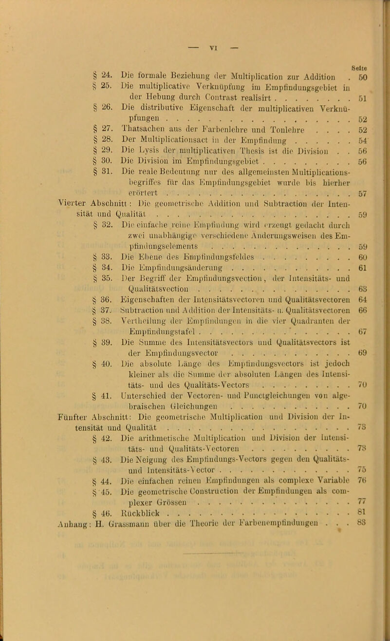 VI Seite § 24. Die formale Beziehung der Multiplication zur Addition . 50 i; 25. Die multiplicative Verknüpfung irn Empfindungsgebiet in der Hebung durch Contrast realisirt 51 § 26. Die distributive Eigenschaft der multiplicativen Verknü- pfungen 52 § 27. Thatsachen aus der Farbenlehre und Tonlehre .... 52 § 28. Der Multiplicationsact in der Empfindung 54 § 29. Die Lysis der multiplicativen Thesis ist die Division . . 56 § 30. Die Division im Empfindungsgebiet 56 § 31. Die reale Bedeutung nur des allgemeinsten Multiplications- begriffes für das Empfindungsgebiet wurde bis hierher erörtert 57 Vierter Abschnitt : Die geometrische Addition und Subtraction der Inten- sität und Qualität 59 § 32. Die einfache reine Empfindung wird erzeugt gedacht durch zwei unabhängige verschiedene Änderungsweisen des Em- pfindungselements 59 § 33. Die Ebene des Empfindungsfeldes 60 § 34. Die Empfindungsänderung 61 § 35. Der Begriff der Empfindungsvection, der Intensitäts- und Qualitätsvection 63 § 36. Eigenschaften der Intensitätsvectoren und Qualitätsvectoren 64 § 37. Subtraction und Addition der Intensitäts-u. Qualitätsvectoren 66 § 38. Vertheilung der Empfindungen in die vier Quadranten der Empfindungstafel ' 67 § 39. Die Summe des Intensitätsvectors und Qualitätsvectors ist der Einpfindungsvector 69 § 40. Die absolute Länge des Empfinduflgsvectors ist jedoch kleiner als die Summe der absoluten Längen des Intensi- täts- und des Qualitäts-Vectors 70 § 41. Unterschied der Vectoren- und Punctgleichungen von alge- braischen Gleichungen 70 Fünfter Abschnitt: Die geometrische Multiplication und Division der In- tensität und Qualität 73 § 42. Die arithmetische Multiplication und Division der Intensi- täts- und Qualitäts-Vectoren 73 $ 43. Die Neigung des Empfindlings-Vectors gegen den Qualitäts- und Intensitäts-Yector 75 § 44. Die einfachen reinen Empfindungen als complexe Variable 76 ^ 45. Die geometrische Coustruction der Empfindungen als com- plexer Grössen 77 § 46. Rückblick 81