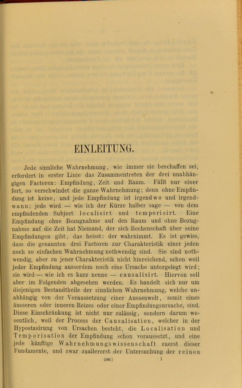 EINLEITUNG. Jede sinnliche Wahrnehmung, wie immer sie beschaffen sei, erfordert in erster Linie das Zusammentreten der drei unabhän- gigen Factoren: Empfindung, Zeit und Raum. Fällt nur einer fort, so verschwindet die ganze Wahrnehmung; denn ohne Empfin- dung ist keine, und jede Empfindung ist irgendwo und irgend- wann; jede wird — wie ich der Kürze halber sage — von dem empfindenden Subject localisirt und temporisirt. Eine Empfindung ohne Bezugnahme auf den Raum und ohne Bezug- nahme auf die Zeit hat Niemand, der sich Rechenschaft über seine Empfindungen gibt, das heisst: der wahrnimmt. Es ist gewiss, dass die genannten drei Factoren zur Charakteristik einer jeden noch so einfachen Wahrnehmung nothwendig sind. Sie sind noth- wendig, aber zu jener Charakteristik nicht hinreichend, schon weil jeder Empfindung ausserdem noch eine Ursache untergelegt wird; sie wird — wie ich es kurz nenne — causalisirt. Hiervon soll aber im Folgenden abgesehen werden. Es handelt sich nur um diejenigen Bestandtheile der sinnlichen Wahrnehmung, welche un- abhängig von der Voraussetzung einer Aussenwelt, somit eines äusseren oder inneren Reizes oder einer Empfindungsursache, sind. Diese Einschränkung ist nicht nur zulässig, sondern darum we- sentlich, weil der Process der Causalisation, welcher in der Hypostasirung von Ursachen besteht, die Localisation und Temp orisation der Empfindung schon voraussetzt, und eine jede künftige Wahrnehmungswissenschaft zuerst dieser Fundamente, und zwar zuallererst der Untersuchung der reinen