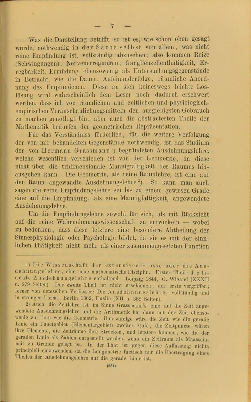 Was die Darstellung betrifft, so ist es, wie schon oben gesagt wurde, nothwendig in der Sache selbst von allein, was nicht reine Empfindung ist, vollständig abzusehen; also kommen Reize (Schwingungen), Nervenerregungen, Ganglienzellenthätigkeit, Er- regbarkeit, Ermüdung ebensowenig als Untersuchungsgegenstände in Betracht, wie die Dauer, Aufeinanderfolge, räumliche Anord- nung des Empfundenen. Diese an sich keineswegs leichte Los- lösung wird wahrscheinlich dem Leser noch dadurch erschwert werden, dass ich von räumlichen und zeitlichen und physiologisch- empirischen Veranschaulichungsmitteln den ausgiebigsten Gebrauch zu machen genöthigt bin; aber auch die abstractesten Theile der Mathematik bedürfen der geometrischen Repräsentation. Für das Verständniss förderlich, für die weitere Verfolgung der von mir behandelten Gegenstände nothwendig, ist das Studium der von Hermann Grassmann1) begründeten Ausdehnungslehre, welche wesentlich verschieden ist von der Geometrie, da diese nicht über die tridimensionale Mannigfaltigkeit des Raumes hin- ausgehen kann. Die Geometrie, als reine Raumlehre, ist eine auf den Raum angewandte Ausdehnungslehre2). So kann man auch sagen die reine Empfindungslehre sei bis zu einem gewissen Grade eine auf die Empfindung, als eine Mannigfaltigkeit, angewendete Ausdehnungslehre. Um die Empfindungslehre sowohl für sich, als mit Rücksicht auf die reine Wahrnehmungswissenschaft zu entwickeln — wobei zu bedenken, dass diese letztere eine besondere Abtheilung der Sinnesphysiologie oder Psychologie bildet, da sie es mit der sinn- lichen Thätigkeit nicht mehr als einer zusammengesetzten Function 1) Die Wissenschaft der extensiven Grösse oder die Aus- dehnungslehre, eine neue mathematischeDisciplin. Erster Theil: die li- neale Ausdehnungslehre enthaltend. Leipzig 1844, (). Wigand (XXXII u. 279 Seiten). Der zweite Theil ist nicht erschienen, der erste vergriffen; ferner von demselben Verfasser: Die Ausdehnungslehre, vollständig und in strenger Form. Berlin 1862, Enslin (XII u. 388 Seiten). 2) Auch die Zcitlehre ist im Sinne Grassmanii’s eine auf die Zeit auge- wendete Ausdchnungslehre und die Arithmetik hat dann mit der Zeit ebenso- wenig zu tkun wie die Geometrie. Ihm zufolge wäre die Zeit wie die gerade Linie ein Punctgcbiet (Elementargebiet) zweiter Stufe, die Zcitpuncte wären ihie Elemente, die Zeiträume ihre Strecken, und letztere können, wie die der geiaden Linie als Zahlen dargcstcllt werden, wenn ein Zeitraum als Maassein- heit zu Grunde gelegt ist. In der That ist gegen diese Auffassung nichts principiell einzuwenden, da die Longimetrie factisch nur die Übertragung eines Theiles der Ausdehnungslehre auf die gerade Linie ist. (561)