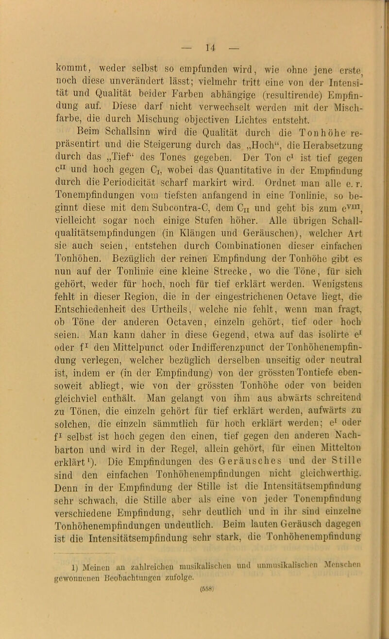 kommt, weder selbst so empfunden wird, wie ohne jene erste5 noch diese unverändert lässt; vielmehr tritt eine von der Intensi- tät und Qualität beider Farben abhängige (resultirende) Empfin- dung aui. Diese darf nicht verwechselt werden mit der Misch- farbe, die durch Mischung objectiven Lichtes entsteht. Beim Schallsinn wird die Qualität durch die Tonhöhe re* präsentirt und die Steigerung durch das „Hoch“, die Herabsetzung durch das „Tief“ des Tones gegeben. Der Ton c1 ist tief gegen c11 und hoch gegen Ci, wobei das Quantitative in der Empfindung durch die Periodicität scharf markirt wird. Ordnet man alle e. r. Tonempfindungen vom tiefsten anfangend in eine Tonlinie, so be- ginnt diese mit dem Subcontra-C, dem Cu und geht bis zum evm, vielleicht sogar noch einige Stufen höher. Alle übrigen Schall- qualitätsempfindungen (in Klängen und Geräuschen), welcher Art sie auch seien, entstehen durch Combinationen dieser einfachen Tonhöhen. Bezüglich der reinen Empfindung der Tonhöhe gibt es nun auf der Tonlinie eine kleine Strecke, wo die Töne, für sich gehört, weder für hoch, noch für tief erklärt werden. Wenigstens fehlt in dieser Region, die in der eingestrichenen Octave liegt, die Entschiedenheit des Urtheils, welche nie fehlt, wenn man fragt, ob Töne der anderen Octaven, einzeln gehört, tief oder hoch seien. Man kann daher in diese Gegend, etwa auf das isolirte e1 oder f1 den Mittelpunct oder Indifferenzpunct der Tonhöhenempfin- dung verlegen, welcher bezüglich derselben unseitig oder neutral ist, indem er (in der Empfindung) von der grössten Tontiefe eben- soweit abliegt, wie von der grössten Tonhöhe oder von beiden gleichviel enthält. Man gelangt von ihm aus abwärts schreitend zu Tönen, die einzeln gehört für tief erklärt werden, aufwärts zu solchen, die einzeln sämmtlich für hoch erklärt werden; e1 oder f1 selbst ist hoch gegen den einen, tief gegen den anderen Nach- barton und wird in der Regel, allein gehört, für einen Mittelton erklärt1). Die Empfindungen des Geräusches und der Stille sind den einfachen Tonhöhenempfindungen nicht gleichwerthig. Denn in der Empfindung der Stille ist die Intensitätsempfindung sehr schwach, die Stille aber als eine von jeder Tonempfindung verschiedene Empfindung, sehr deutlich und in ihr sind einzelne Tonhöhenempfindungen undeutlich. Beim lauten Geräusch dagegen ist die Intensitätsempfindung sehr stark, die Tonhöhenempfindung 1) Meinen an zahlreichen musikalischen und unmusikalischen Menschen gewonnenen Beobachtungen zufolge. (558)