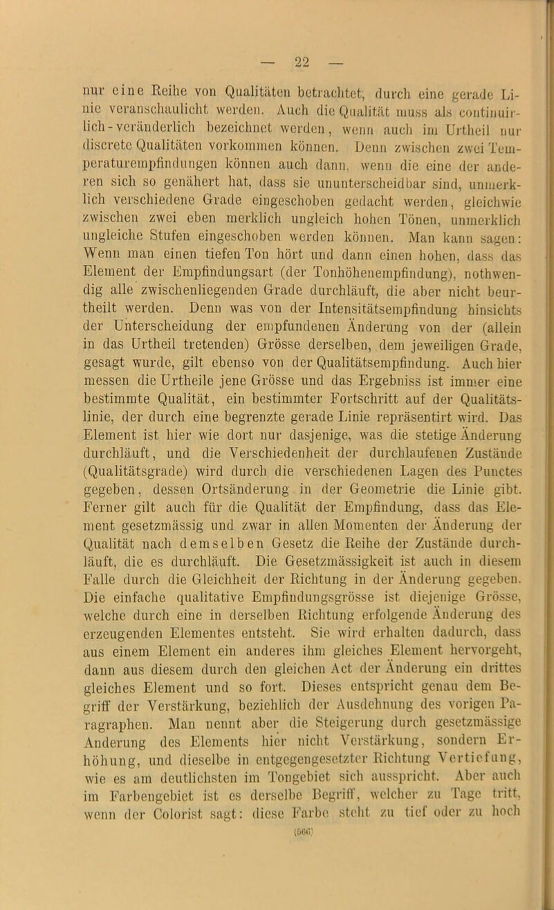 nur eine Reihe von Qualitäten betrachtet; durch eine gerade Li- nie veranschaulicht werden. Auch die Qualität muss als continuir- lich-veränderlich bezeichnet werden, wenn auch im Urthcil nur discrete Qualitäten Vorkommen können. Denn zwischen zwei Tem- peraturempfindungen können auch dann, wenn die eine der ande- ren sich so genähert hat, dass sie ununterscheidbar sind, unmerk- lich verschiedene Grade eingeschoben gedacht werden, gleichwie zwischen zwei eben merklich ungleich hohen Tönen, unmerklich ungleiche Stufen eingeschoben werden können. Man kann sagen: Wenn man einen tiefen Ton hört und dann einen hohen, dass das Element der Empfindungsart (der Tonhöhenempfindung), nothwen- dig alle zwischenliegenden Grade durchläuft, die aber nicht beur- theilt werden. Denn was von der Intensitätsempfindung hinsichts der Unterscheidung der empfundenen Änderung von der (allein in das Urtheil tretenden) Grösse derselben, dem jeweiligen Grade, gesagt wurde, gilt ebenso von der Qualitätsempfindung. Auch hier messen dieUrtheile jene Grösse und das Ergebniss ist immer eine bestimmte Qualität, ein bestimmter Fortschritt auf der Qualitäts- linie, der durch eine begrenzte gerade Linie repräsentirt wird. Das Element ist hier wie dort nur dasjenige, was die stetige Änderung durchläuft, und die Verschiedenheit der durchlaufenen Zustände (Qualitätsgrade) wird durch die verschiedenen Lagen des Punctes gegeben, dessen Ortsänderung in der Geometrie die Linie gibt. Ferner gilt auch für die Qualität der Empfindung, dass das Ele- ment gesetzmässig und zwar in allen Momenten der Änderung der Qualität nach demselben Gesetz die Reihe der Zustände durch- läuft, die es durchläuft. Die Gesetzmässigkeit ist auch in diesem Falle durch die Gleichheit der Richtung in der Änderung gegeben. Die einfache qualitative Empfindungsgrösse ist diejenige Grösse, welche durch eine in derselben Richtung erfolgende Änderung des erzeugenden Elementes entsteht. Sie wird erhalten dadurch, dass aus einem Element ein anderes ihm gleiches Element hervorgeht, dann aus diesem durch den gleichen Act der Änderung ein drittes gleiches Element und so fort. Dieses entspricht genau dem Be- griff der Verstärkung, beziehlich der Ausdehnung des vorigen Pa- ragraphen. Man nennt aber die Steigerung durch gesetzmässige Änderung des Elements hier nicht Verstärkung, sondern Er- höhung, und dieselbe in entgegengesetzter Richtung Vertiefung, wie es am deutlichsten im Tongebiet sich ausspricht. Aber auch im Farbengebiet ist es derselbe Begriff, welcher zu Tage tritt, wenn der Colorist sagt: diese Farbe steht zu tief oder zu hoch (6GC.'