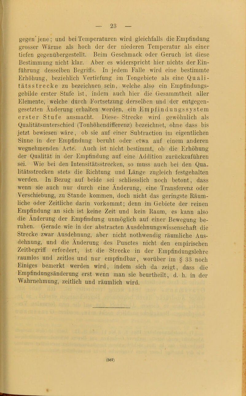 gegen’jene; und bei Temperaturen wird gleichfalls die Empfindung grosser Wärme als hoch der der niederen Temperatur als einer tiefen gegenübergestellt. Beim Geschmack oder Geruch ist diese Bestimmung nicht klar. Aber es widerspricht hier nichts der Ein- führung desselben Begriffs. In jedem Falle wird eine bestimmte Erhöhung, beziehlich Vertiefung im Tongebiete als eine Quali- tätsstrecke zu bezeichnen sein, welche also ein Empfindungs- gebilde erster Stufe ist, indem auch hier die Gesammtheit aller Elemente, welche durch Fortsetzung derselben und der entgegen- gesetzten Änderung erhalten werden, ein Empfindungssystem erster Stufe ausmacht. Diese* Strecke wird gewöhnlich als Qualitätsunterschied (Tonhöhendifferenz) bezeichnet, ohne dass bis jetzt bewiesen wäre, ob sie auf einer Subtraction im eigentlichen Sinne in der Empfindung beruht oder etwa auf einem anderen wegnehmenden Acte. Auch ist nicht bestimmt, ob die Erhöhung der Qualität in der Empfindung auf eine Addition zurückzuführen sei. Wie bei den Intensitätsstrecken, so muss auch bei den Qua- litätsstrecken stets die Richtung und Länge zugleich festgehalten werden. In Bezug auf beide sei schliesslich noch betont, dass wenn sie auch nur durch eine Änderung, eine Transferenz oder Verschiebung, zu Stande kommen, doch nicht das geringste Räum- liche oder Zeitliche darin vorkommt; denn im Gebiete der reinen Empfindung an sich ist keine Zeit und kein Raum, es kann also die Änderung der Empfindung unmöglich auf einer Bewegung be- ruhen. Gerade wie in der abstracten Ausdehnungswissenschaft die Strecke zwar Ausdehnung, aber nicht nothwendig räumliche Aus- dehnung, und die Änderung des Punctes nicht den empirischen Zeitbegriff erfordert, ist die Strecke in der Empfindungslehre raumlos und zeitlos und nur empfindbar, worüber im § 33 noch Einiges bemerkt werden wird, indem sich da zeigt, dass die Empfindungsänderung erst wenn man sie beurtheilt, d. h. in der Wahrnehmung, zeitlich und räumlich wird. (667)