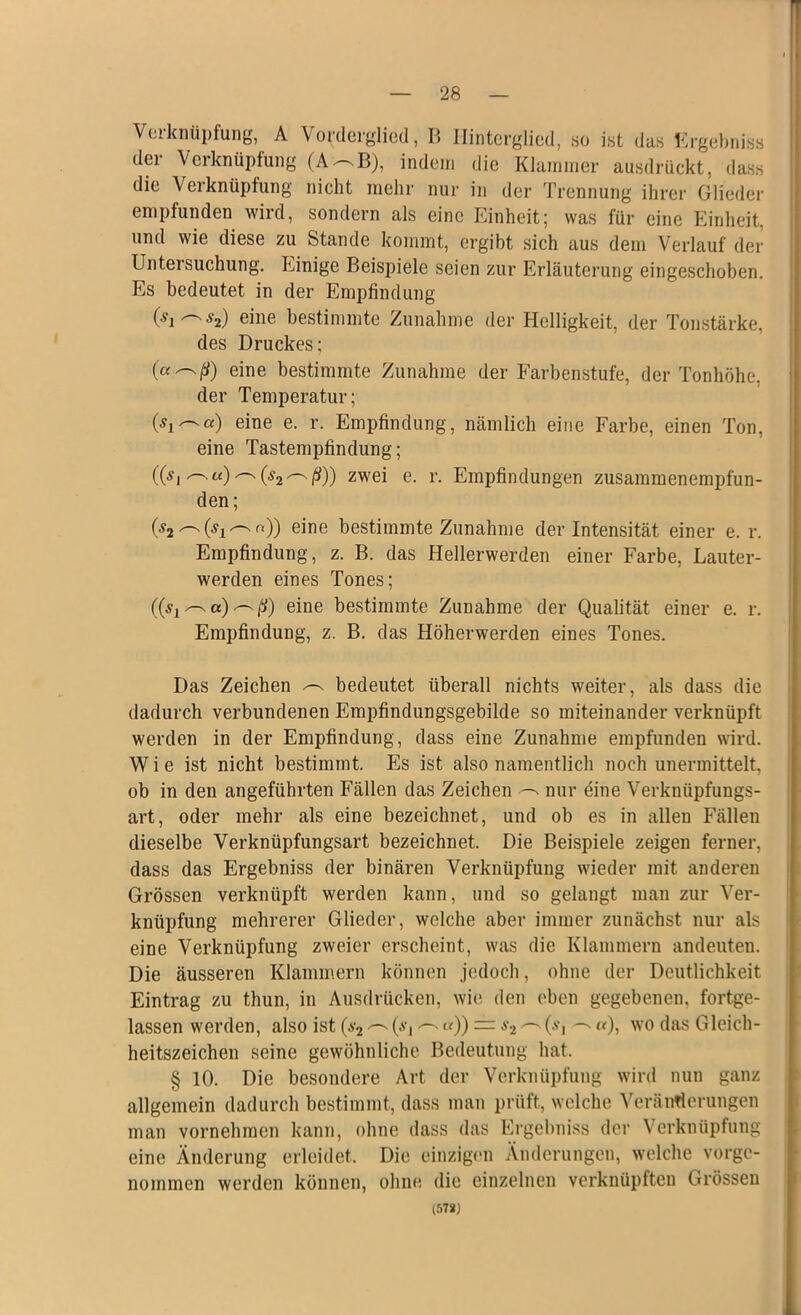 Verknüpfung, A Vorderglied, B Hinterglied, so ist das Ergebniss der Verknüpfung (A~B), indem die Klammer ausdrückt, dass die Verknüpfung nicht mehr nur in der Trennung ihrer Glieder empfunden wird, sondern als eine Einheit; was für eine Einheit, und wie diese zu Stande kommt, ergibt sich aus dem Verlauf der Untersuchung. Einige Beispiele seien zur Erläuterung eingeschoben. Es bedeutet in der Empfindung 0i'~y2) eine bestimmte Zunahme der Helligkeit, der Tonstärke, des Druckes; (aeine bestimmte Zunahme der Farbenstufe, der Tonhöhe, der Temperatur; Oj —«) eine e. r. Empfindung, nämlich eine Farbe, einen Ton, eine Tastempfindung; ((si^u)^(s2^ß)) zwei e. r. Empfindungen zusammenempfun- den; 02^0i^n)) eine bestimmte Zunahme der Intensität einer e. r. Empfindung, z. B. das Hellerwerden einer Farbe, Lauter- werden eines Tones; eine bestimmte Zunahme der Qualität einer e. r. Empfindung, z. B. das Höherwerden eines Tones. Das Zeichen ^ bedeutet überall nichts weiter, als dass die dadurch verbundenen Empfindungsgebilde so miteinander verknüpft werden in der Empfindung, dass eine Zunahme empfunden wird. Wie ist nicht bestimmt. Es ist also namentlich noch unermittelt, ob in den angeführten Fällen das Zeichen nur eine Verknüpfungs- art, oder mehr als eine bezeichnet, und ob es in allen Fällen dieselbe Verknüpfungsart bezeichnet. Die Beispiele zeigen ferner, dass das Ergebniss der binären Verknüpfung wieder mit anderen Grössen verknüpft werden kann, und so gelangt man zur Ver- knüpfung mehrerer Glieder, welche aber immer zunächst nur als eine Verknüpfung zweier erscheint, was die Klammern andeuten. Die äusseren Klammern können jedoch, ohne der Deutlichkeit Eintrag zu thun, in Ausdrücken, wie den eben gegebenen, fortge- lassen werden, also ist (s2 ^ (a, «)) = a-2 ^Om ^ «), wo das Gleich- heitszeichen seine gewöhnliche Bedeutung hat. § 10. Die besondere Art der Verknüpfung wird nun ganz allgemein dadurch bestimmt, dass man prüft, welche Veränderungen man vornehmen kann, ohne dass das Ergebniss der Verknüpfung eine Änderung erleidet. Die einzigen Änderungen, welche vorge- nommen werden können, ohne die einzelnen verknüpften Grössen (578)