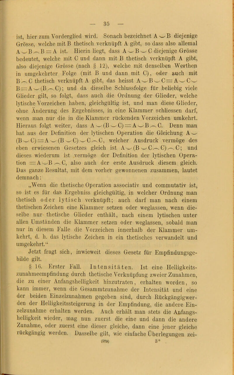 ist, hier zum Vorderglicd wird. Sonach bezeichnet A wB diejenige Grösse, welche mit B thetisch verknüpft A gibt, so dass also allemal A'-'B^Br^A ist. Hierin liegt, dass A w B w C diejenige Grösse bedeutet, welche mit C und dann mit B thetisch verknüpft A gibt, also diejenige Grösse (nach § 12), welche mit denselben Werthen in umgekehrter Folge (mit B und dann mit C), oder auch mit B^C thetisch verknüpft A gibt, das heisst A wBwC=r A'—'Cw B = A^(B^C); und da dieselbe Schlussfolge für beliebig viele Glieder gilt, so folgt, dass auch die Ordnung der Glieder, welche lytische Vorzeichen haben, gleichgültig ist, und man diese Glieder, ohne Änderung des Ergebnisses, in eine Klammer schliessen darf, wenn man nur die in die Klammer rückenden Vorzeichen umkehrt. Hieraus folgt weiter, dass Aw(BwC)=:A^B^C. Denn man hat aus der Definition der lytischen Operation die Gleichung A^ (B ^ C) = A w (B w C) w C C, welcher Ausdruck vermöge des eben erwiesenen Gesetzes gleich ist A w(B C)^ C; und dieses wiederum ist vermöge der Definition der lytischen Opera- tion = A^B/~.C, also auch der erste Ausdruck diesem gleich. Das ganze Resultat, mit dem vorher gewonnenen zusammen, lautet demnach: „Wenn die thetische Operation associativ und commutativ ist, so ist es für das Ergebniss gleichgültig, in welcher Ordnung man thetisch oder lytisch verknüpft; auch darf man nach einem thetischen Zeichen eine Klammer setzen oder weglassen, wenn die- selbe nur thetische Glieder enthält, nach einem lytischen unter allen Umständen die Klammer setzen oder weglassen, sobald man nur in diesem Falle die Vorzeichen innerhalb der Klammer um- kehrt, d. h. das lytische Zeichen in ein thetisches verwandelt und umgekehrt.“ Jetzt fragt sich, inwieweit dieses Gesetz für Empfindungsge- bilde gilt. § 16. Erster Fall. Intensitäten. Ist eine Helligkeits- zunahmeempfindung durch thetische Verknüpfung zweier Zunahmen, die zu einer Anfangshelligkeit hinzutraten, erhalten worden, so kann immer, wenn die Gesammtzunahme der Intensität und eine der beiden Einzelzunahmen gegeben sind, durch Rückgängigwer- den der Helligkeitssteigerung in der Empfindung, die andere Ein- zelzunahme erhalten werden. Auch erhält man stets die Anfangs- helligkeit wieder, mag nun zuerst die eine und dann die andere Zunahme, oder zuerst eine dieser gleiche, dann eine jener gleiche rückgängig werden. Dasselbe gilt, wie einfache Überlegungen zei- (679) 3*