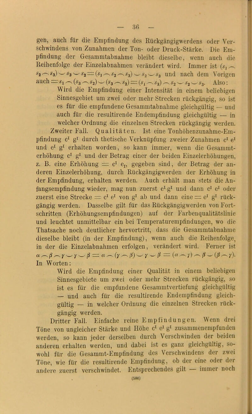 gen, auch für die Empfindung des Rückgängigwerdens oder Ver- schwindens von Zunahmen der Ton- oder Druck-Stärke. Die Em- pfindung der Gesammtabnahme bleibt dieselbe, wenn auch die Reihenfolge der Einzelabnahmen verändert wird. Immer ist (a-, ^ a2 s3)w ^3 w s2 — (ßi ^2 ^ $3)■ s2 ws3 und nach dem Vorigen auch = a'j (s3 ^ a'2) w (ä'3 ^ s2) = (sL .—v a3) s2 w ,v3. Also: Wird die Empfindung einer Intensität in einem beliebigen Sinnesgebiet um zwei oder mehr Strecken rückgängig, so ist es für die empfundene Gesammtabnahme gleichgültig — und auch für die resultirende Endempfindung gleichgültig — in welcher Ordnung die einzelnen Strecken rückgängig werden. Zweiter Fall. Qualitäten. Ist eine Tonhöhenzunahme-Em- pfindung c1 g1 durch thetische Verknüpfung zweier Zunahmen c1 e1 und e1 g1 erhalten worden, so kann immer, wenn die Gesammt- erhöhung c1 g1 und der Betrag einer der beiden Einzelerhöhungen, z. B. eine Erhöhung = c1 el5 gegeben sind, der Betrag der an- deren Einzelerhöhung, durch Rückgängigwerden der Erhöhung in der Empfindung, erhalten werden. Auch erhält man stets die An- fangsempfindung wieder, mag nun zuerst e1 g1 und dann c1 e1 oder zuerst eine Strecke = c1 e1 von g1 ab und dann eine = e1 g1 rück- gängig werden. Dasselbe gilt für das Rückgängig werden von Fort- schritten (Erhöhungsempfindungen) auf der Farbenqualitätslinie und leuchtet unmittelbar ein bei Temperaturempfindungen, wo die Thatsache noch deutlicher hervortritt, dass die Gesammtabnahme dieselbe bleibt (in der Empfindung), wenn auch die Reihenfolge, in der die Einzelabnahmen erfolgen, verändert wird. Ferner ist a ^ ß ^ y W Y w ß = a ^ (y ^. ß) w y w ß = (« ^ y) ^ (l — (ß ^ y). In Worten: Wird die Empfindung einer Qualität in einem beliebigen Sinnesgebiete um zwei oder mehr Strecken rückgängig, so ist es für die empfundene Gesammtvertiefung gleichgültig — und auch für die resultirende Endempfindung gleich- gültig — in welcher Ordnung die einzelnen Strecken rück- gängig werden. Dritter Fall. Einfache reine Empfindungen. Wenn drei Töne von ungleicher Stärke und Höhe c1 c1 g1 zusammenempfunden werden, so kann jeder derselben durch Verschwinden der beiden anderen erhalten werden, und dabei ist es ganz gleichgültig, so- wohl für die Gesammt-Empfindung des Verschwindens der zwei Töne, wie für die resultirende Empfindung, ob der eine oder der andere zuerst verschwindet. Entsprechendes gilt immer noch (580)