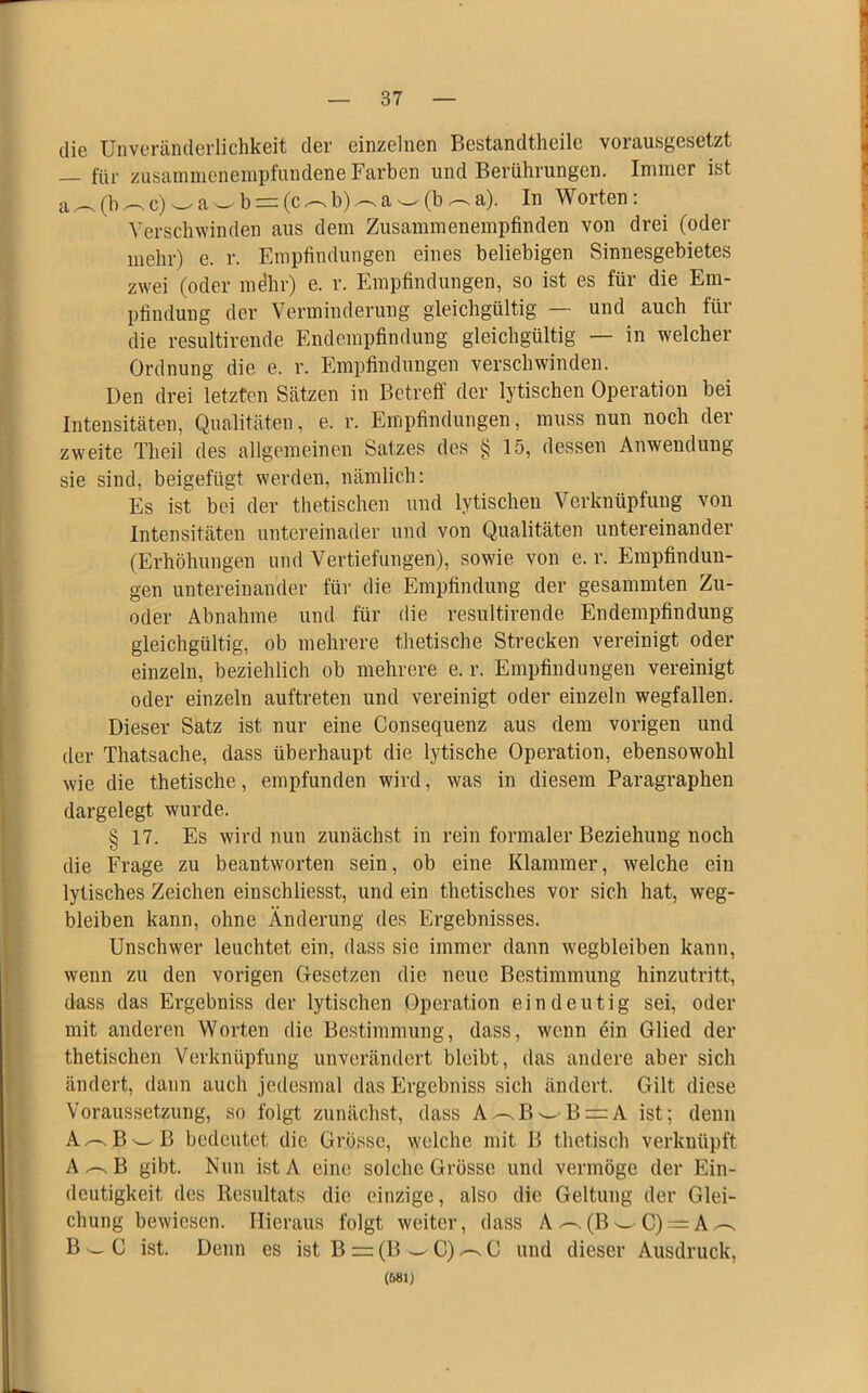 die Unveränderlichkeit der einzelnen Bestandteile vorausgesetzt für zusainmenempfundene Farben und Berührungen. Immer ist a^(b^c)wawb = (c^b)^aw(b^a). In Worten: Verschwinden aus dem Zusammenempfinden von drei (oder mehr) e. r. Empfindungen eines beliebigen Sinnesgebietes zwei (oder mehr) e. r. Empfindungen, so ist es für die Em- pfindung der Verminderung gleichgültig — und auch für die resultirende Endempfindung gleichgültig — in welcher Ordnung die e. r. Empfindungen verschwinden. Den drei letzten Sätzen in Betreff der lytischen Operation bei Intensitäten, Qualitäten, e. r. Empfindungen, muss nun noch der zweite Theil des allgemeinen Satzes des § 15, dessen Anwendung sie sind, beigefügt werden, nämlich: Es ist bei der thetischen und lytischen Verknüpfung von Intensitäten untereinader und von Qualitäten untereinander (Erhöhungen und Vertiefungen), sowie von e. r. Empfindun- gen untereinander für die Empfindung der gesammten Zu- oder Abnahme und für die resultirende Endempfindung gleichgültig, ob mehrere thetische Strecken vereinigt oder einzeln, beziehlich ob mehrere e. r. Empfindungen vereinigt oder einzeln auftreten und vereinigt oder einzeln wegfallen. Dieser Satz ist nur eine Consequenz aus dem vorigen und der Thatsache, dass überhaupt die lytische Operation, ebensowohl wie die thetische, empfunden wird, was in diesem Paragraphen dargelegt wurde. § 17. Es wird nun zunächst in rein formaler Beziehung noch die Frage zu beantworten sein, ob eine Klammer, welche ein lytisches Zeichen einschliesst, und ein thetisches vor sich hat, weg- bleiben kann, ohne Änderung des Ergebnisses. Unschwer leuchtet ein, dass sie immer dann wegbleiben kann, wenn zu den vorigen Gesetzen die neue Bestimmung hinzutritt, dass das Ergebniss der lytischen Operation eindeutig sei, oder mit anderen Worten die Bestimmung, dass, wenn ein Glied der thetischen Verknüpfung unverändert bleibt, das andere aber sich ändert, dann auch jedesmal das Ergebniss sich ändert. Gilt diese Voraussetzung, so folgt zunächst, dass A-sBwB = A ist; denn Az-.B^B bedeutet die Grösse, welche mit B thetisch verknüpft A/-sB gibt. Nun istA eine solche Grösse und vermöge der Ein- deutigkeit des Resultats die einzige, also die Geltung der Glei- chung bewiesen. Hieraus folgt weiter, dass A^(BwC) = A^-s B w C ist. Denn es ist B == (B ^C)^C und dieser Ausdruck, (581)