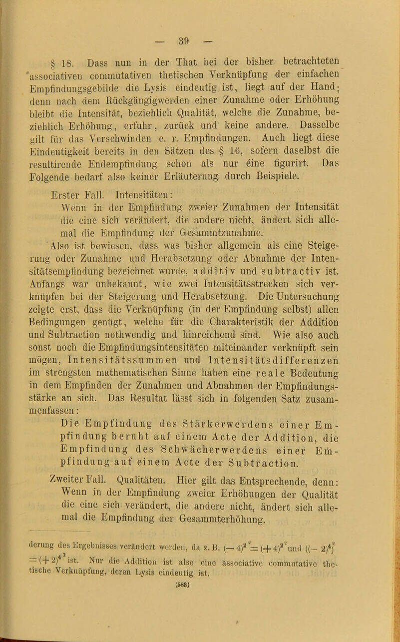 § 18. Dass nun in der Tliat bei der bisher betrachteten associativen commutativen thetischen Verknüpfung der einfachen Empfindungsgebilde die Lysis eindeutig ist, liegt auf der Hand; denn nach dem Rückgängigwerden einer Zunahme oder Erhöhung bleibt die Intensität, beziehlich Qualität, welche die Zunahme, be- ziehlich Erhöhung, erfuhr, zurück und keine andere. Dasselbe gilt für das Verschwinden e. r. Empfindungen. Auch liegt diese Eindeutigkeit bereits in den Sätzen des § 16, sofern daselbst die resultirende Endempfindung schon als nur eine figurirt. Das Folgende bedarf also keiner Erläuterung durch Beispiele. Erster Fall. Intensitäten: Wenn in der Empfindung zweier Zunahmen der Intensität die eine sich verändert, die andere nicht, ändert sich alle- mal die Empfindung der Ges'ammtzunahme. Also ist bewiesen, dass was bisher allgemein als eine Steige- rung oder Zunahme und Herabsetzung oder Abnahme der Inten- sitätsempfindung bezeichnet wurde, additiv und subtractiv ist. Anfangs war unbekannt, wie zwei Intensitätsstrecken sich ver- knüpfen bei der Steigerung und Herabsetzung. Die Untersuchung zeigte erst, dass die Verknüpfung (in der Empfindung selbst) allen Bedingungen genügt, welche für die Charakteristik der Addition und Subtraction nothwendig und hinreichend sind. Wie also auch sonst noch die Empfindungsintensitäten miteinander verknüpft sein mögen, Intensitätssummen und Intensitätsdifferenzen im strengsten mathematischen Sinne haben eine reale Bedeutung in dem Empfinden der Zunahmen und Abnahmen der Empfindungs- stärke an sich. Das Resultat lässt sich in folgenden Satz zusam- menfassen : Die Empfindung des Stärkerwerdens einer Em- pfindung beruht auf einem Acte der Addition, die Empfindung des Schwächerwerdens einer Eih- pfindung auf einem Acte der Subtraction. Zweiter Fall. Qualitäten. Hier gilt das Entsprechende, denn: Wenn in der Empfindung zweier Erhöhungen der Qualität die eine sich verändert, die andere nicht, ändert sich alle- mal die Empfindung der Gesammterhöhung. derung des Ergebnisses verändert werden, da z. 1-i. (—4)2 = (-j-4)2 und ((— 2)*) — (+2) ist. Nur die Addition ist also eine associative commutativc tlie- tische Verknüpfung, deren Lysis eindeutig ist. (W8)