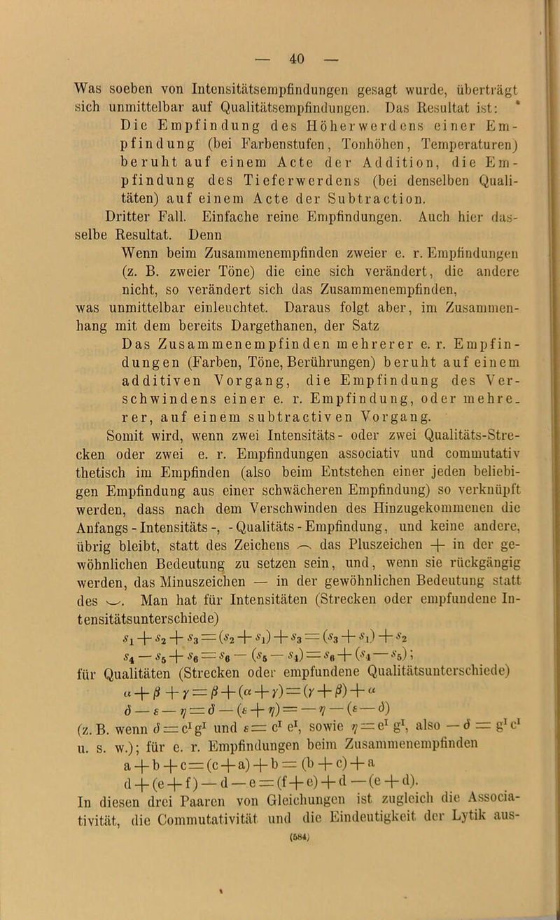 Was soeben von Intensitätsempfindungen gesagt wurde, überträgt sich unmittelbar auf Qualitätsempfindungen. Das Resultat ist: Die Empfindung des Höher Werdens einer Em- pfindung (bei Farbenstufen, Tonhöhen, Temperaturen) beruhtauf einem Acte der Addition, die Em- pfindung des Tieferwerdens (bei denselben Quali- täten) auf einem Acte der Subtraction. Dritter Fall. Einfache reine Empfindungen. Auch hier das- selbe Resultat. Denn Wenn beim Zusammenempfinden zweier e. r. Empfindungen (z. B. zweier Töne) die eine sich verändert, die andere nicht, so verändert sich das Zusammenempfinden, was unmittelbar einleuchtet. Daraus folgt aber, im Zusammen- hang mit dem bereits Dargethanen, der Satz Das Zusammenempfinden mehrerer e. r. Empfin- dungen (Farben, Töne, Berührungen) beruht auf einem additiven Vorgang, die Empfindung des Ver- schwindens einer e. r. Empfindung, oder mehre- rer, auf einem subtractiven Vorgang. Somit wird, wenn zwei Intensitäts- oder zwei Qualitäts-Stre- cken oder zwei e. r. Empfindungen associativ und commutativ thetisch im Empfinden (also beim Entstehen einer jeden beliebi- gen Empfindung aus einer schwächeren Empfindung) so verknüpft werden, dass nach dem Verschwinden des Hinzugekommenen die Anfangs - Intensitäts-, -Qualitäts-Empfindung, und keine andere, übrig bleibt, statt des Zeichens ^ das Pluszeichen -f- in der ge- wöhnlichen Bedeutung zu setzen sein, und, wenn sie rückgängig werden, das Minuszeichen — in der gewöhnlichen Bedeutung statt des w. Man hat für Intensitäten (Strecken oder empfundene In- tensitätsunterschiede) sl 4” S2 “f s3 — 0>2 + fl) ~b s3 — (S3 4“ fl) l“ S2 S4 — S& + h = *6 (,s 5 S l) A’fl (,ST *5) 1 für Qualitäten (Strecken oder empfundene Qualitätsunterschiede) « -j- ß + Y — ß -f (« + y) = (y + ß) + “ d — £ — i] — d — (t -}- t]) = f] (* d) (z. B. wenn di^g1 und c1 e1, sowie tj — e1 g1, also — d = g*cJ u. s. w.); für e. r. Empfindungen beim Zusammenempfinden a + b -f- c= (c -f- a) + b = (b -f- c) + a d + (e + f) — d — e = (f+e) + d— (e + d). In diesen drei Paaren von Gleichungen ist zugleich die Associa- tivität, die Commutativität und die Eindeutigkeit der Lytik aus- (684>