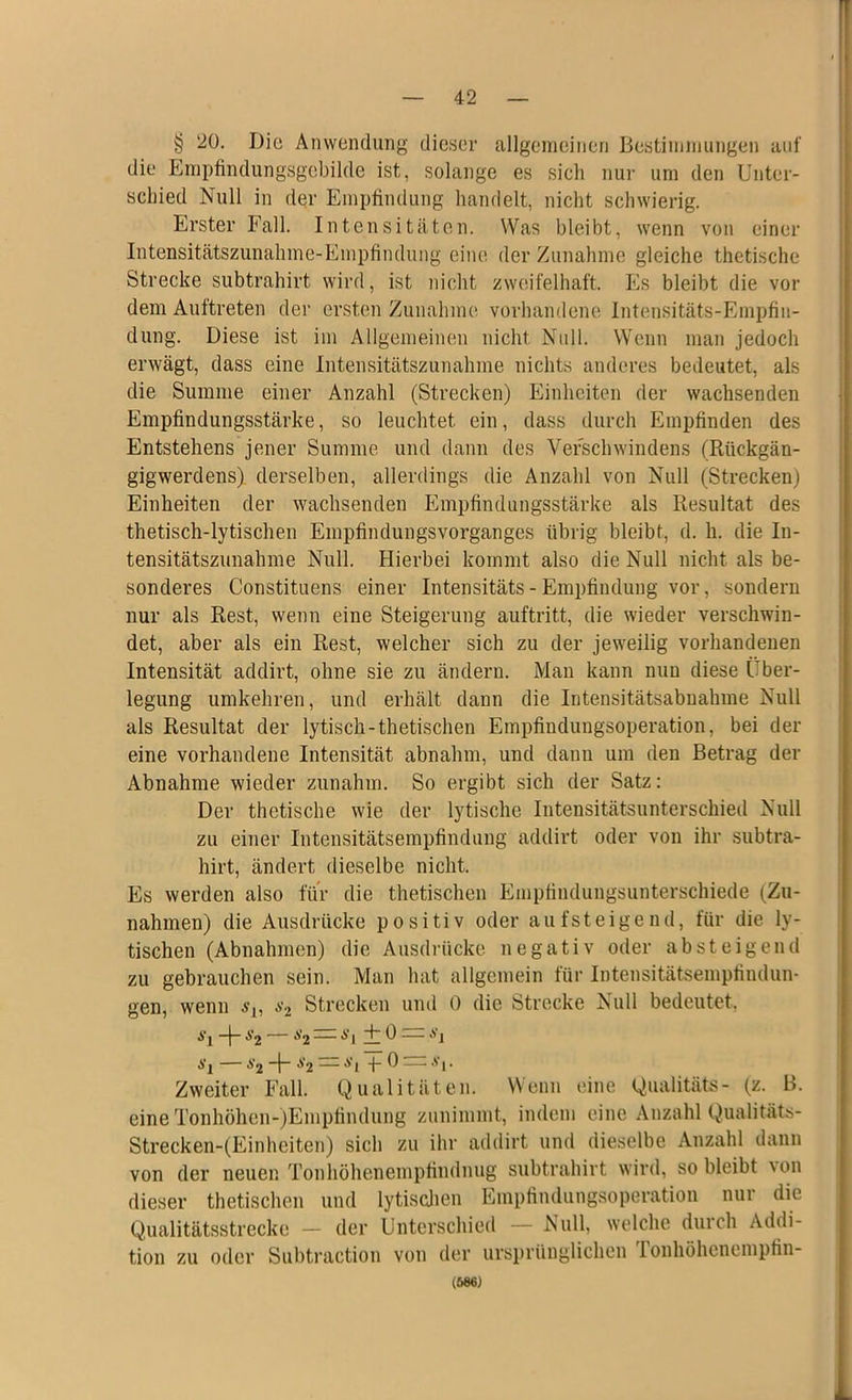 § 20. Die Anwendung dieser allgemeinen Bestimmungen auf die Empfindungsgebilde ist, solange es sich nur um den Unter- schied Null in der Empfindung handelt, nicht schwierig. Erster Fall. Intensitäten. Was bleibt, wenn von einer Intensitätszunahme-Empfindung eine der Zunahme gleiche thetische Strecke subtrahirt wird, ist nicht zweifelhaft. Es bleibt die vor dem Auftreten der ersten Zunahme vorhandene Intensitäts-Empfin- dung. Diese ist im Allgemeinen nicht Null. Wenn man jedoch erwägt, dass eine Intensitätszunahme nichts anderes bedeutet, als die Summe einer Anzahl (Strecken) Einheiten der wachsenden Empfindungsstärke, so leuchtet ein, dass durch Empfinden des Entstehens jener Summe und dann des Verschwindens (Rückgän- gigwerdens) derselben, allerdings die Anzahl von Null (Strecken) Einheiten der wachsenden Empfindungsstärke als Resultat des thetisch-lytischen Empfindungsvorganges übrig bleibt, d. h. die In- tensitätszunahme Null. Hierbei kommt also die Null nicht als be- sonderes Constituens einer Intensitäts-Empfindung vor, sondern nur als Rest, wenn eine Steigerung auftritt, die wieder verschwin- det, aber als ein Rest, welcher sich zu der jeweilig vorhandenen Intensität addirt, ohne sie zu ändern. Man kann nun diese Über- legung umkehren, und erhält dann die Intensitätsabnahme Null als Resultat der lytisch-thetischen Empfindungsoperation, bei der eine vorhandene Intensität abnahm, und dann um den Betrag der Abnahme wieder zunahm. So ergibt sich der Satz: Der thetische wie der lytische Intensitätsunterschied Null zu einer Intensitätsempfindung addirt oder von ihr subtra- hirt, ändert dieselbe nicht. Es werden also für die thetischen Empfindungsunterschiede (Zu- nahmen) die Ausdrücke positiv oder aufsteigend, für die ly- tischen (Abnahmen) die Ausdrücke negativ oder absteigend zu gebrauchen sein. Man hat allgemein für Intensitätsempfindun- gen, wenn Strecken und 0 die Strecke Null bedeutet, A'l -f *2 ,s2 — A’l + 0 — A'j A'l $2 I“ ^2 — A'l -p 0 — A‘i* Zweiter Fall. Qualitäten. Wenn eine Qualität«- (z. B. eine Tonhöhen-jEmpfindung zunimmt, indem eine Anzahl Qualität«- Strecken-(Einheiten) sich zu ihr addirt und dieselbe Anzahl dann von der neuen Tonhöhenempfindnug subtrahirt wird, so bleibt von dieser thetischen und lytischen Empfindungsoperation nur die Qualitätsstrecke — der Unterschied — Null, welche durch Addi- tion zu oder Subtraction von der ursprünglichen lonhöhoncmpfin- (586)