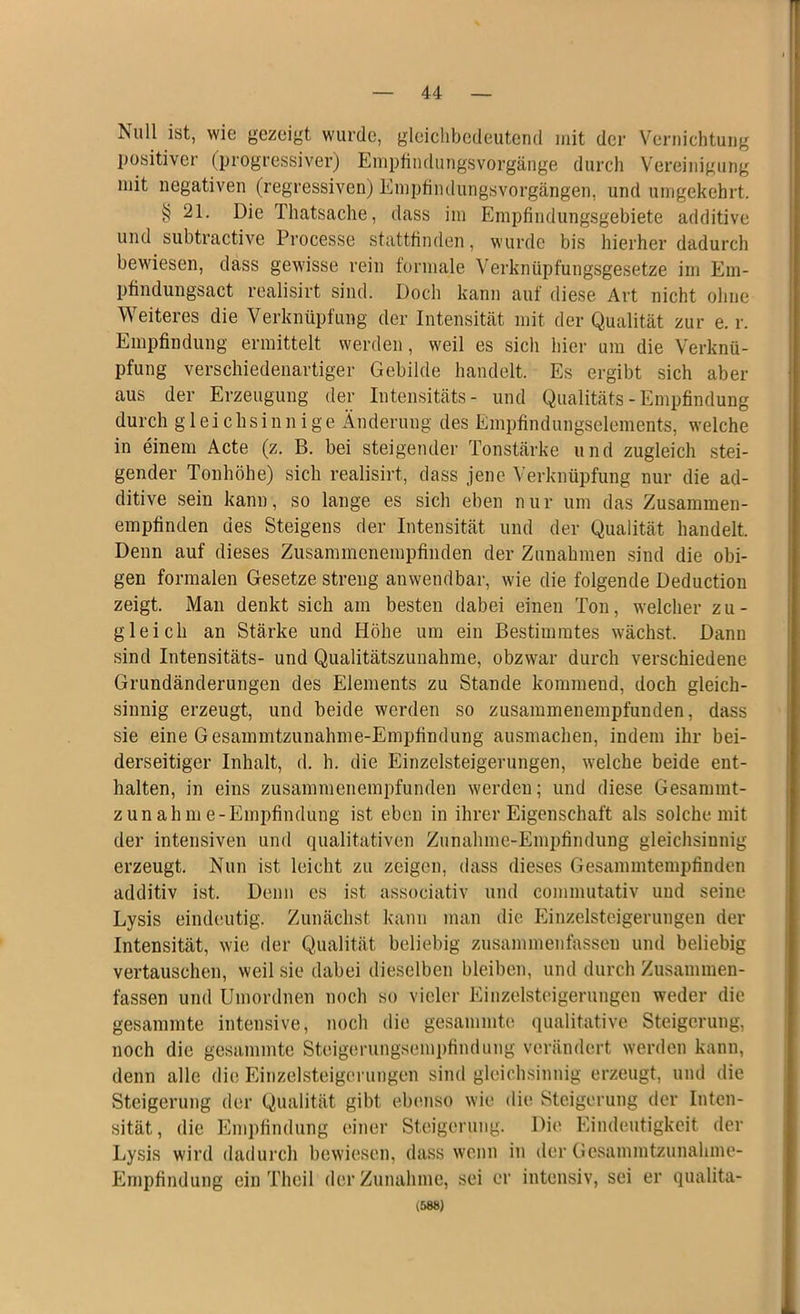 Null ist, wie gezeigt wurde, gleichbedeutend mit der Vernichtung positiver (progressiver) Empfindungsvorgänge durch Vereinigung mit negativen (regressiven) Empfindungsvorgängen, und umgekehrt. § 21. Die Thatsache, dass im Empfindungsgebiete additive und subtractive Processe stattfinden, wurde bis hierher dadurch bewiesen, dass gewisse rein formale Verknüpfungsgesetze im Em- pfindungsact realisirt sind. Doch kann auf diese Art nicht ohne Weiteres die Verknüpfung der Intensität mit der Qualität zur e. r. Empfindung ermittelt werden, weil es sich hier um die Verknü- pfung verschiedenartiger Gebilde handelt. Es ergibt sich aber aus der Erzeugung der Intensitäts- und Qualitäts-Empfindung durch gleichsinnige Änderung des Empfindungselements, welche in einem Acte (z. B. bei steigender Tonstärke und zugleich stei- gender Tonhöhe) sich realisirt, dass jene Verknüpfung nur die ad- ditive sein kann, so lange es sich eben nur um das Zusammen- empfinden des Steigens der Intensität und der Qualität handelt. Denn auf dieses Zusammenempfinden der Zunahmen sind die obi- gen formalen Gesetze streng anwendbar, wie die folgende Deduction zeigt. Man denkt sich am besten dabei einen Ton, welcher zu- gleich an Stärke und Höhe um ein Bestimmtes wächst. Dann sind Intensitäts- und Qualitätszunahme, obzwar durch verschiedene Grundänderungen des Elements zu Stande kommend, doch gleich- sinnig erzeugt, und beide werden so zusammenempfunden, dass sie eine Gesammtzunahme-Empfindung ausmachen, indem ihr bei- derseitiger Inhalt, d. h. die Einzelsteigerungen, welche beide ent- halten, in eins zusammenempfunden werden; und diese Gesammt- zunahme-Empfindung ist eben in ihrer Eigenschaft als solche mit der intensiven und qualitativen Zunahme-Empfindung gleichsinnig erzeugt. Nun ist leicht zu zeigen, dass dieses Gesammtempfinden additiv ist. Denn es ist associativ und commutativ und seine Lysis eindeutig. Zunächst kann man die Einzelsteigerungen der Intensität, wie der Qualität beliebig zusammenfasseu und beliebig vertauschen, weil sie dabei dieselben bleiben, und durch Zusammen- fassen und Umordnen noch so vieler Einzelsteigerungen weder die gesammte intensive, noch die gesammte qualitative Steigerung, noch die gesammte Steigerungsempfindung verändert werden kann, denn alle die Einzelsteigerungen sind gleichsinnig erzeugt, und die Steigerung der Qualität gibt ebenso wie die Steigerung der Inten- sität, die Empfindung einer Steigerung. Die Eindeutigkeit der Lysis wird dadurch bewiesen, dass wenn in der Gesammtzunahme- Empfindung ein Theil der Zunahme, sei er intensiv, sei er qualita- (588)