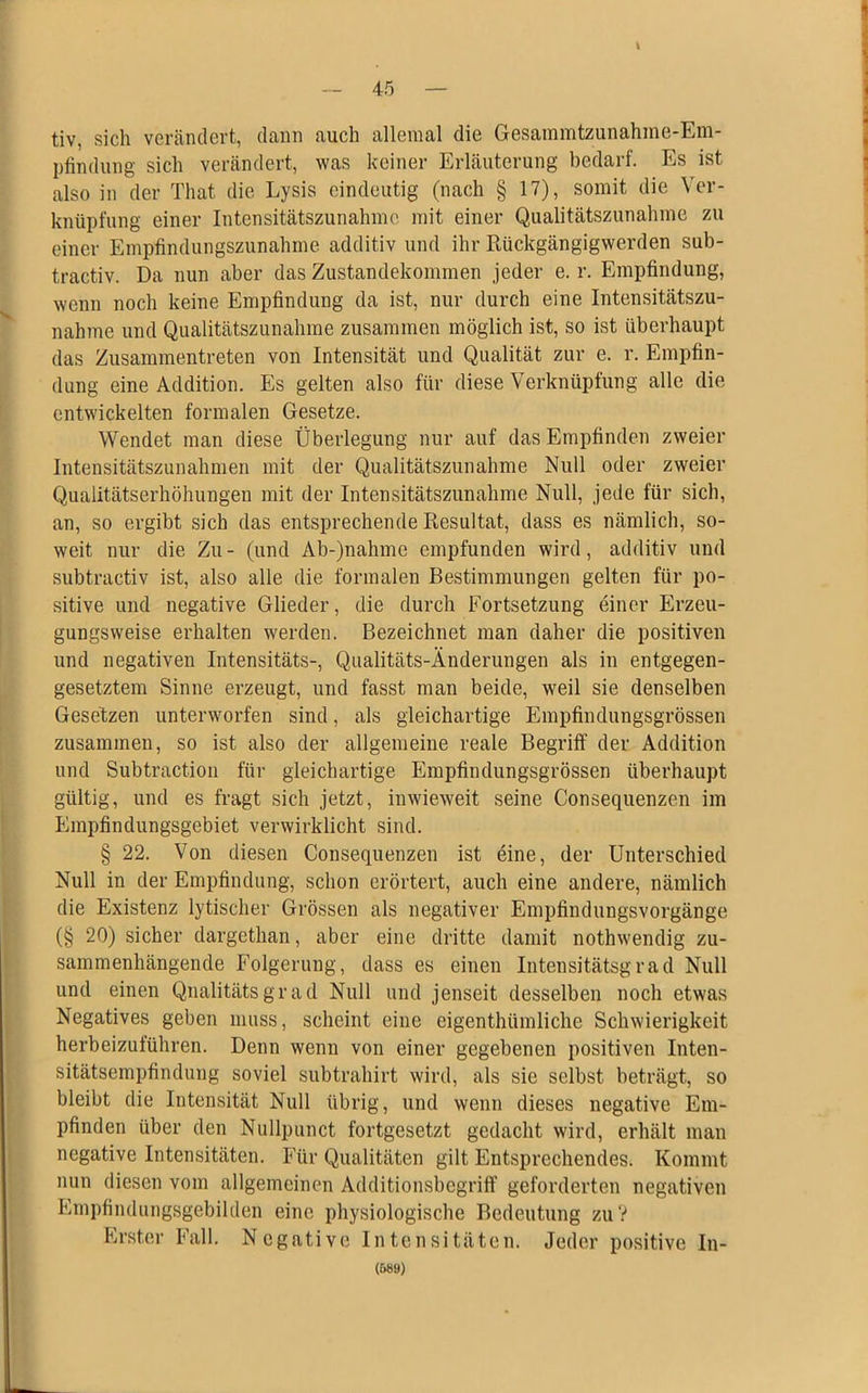 t — 45 — tiv, sich verändert, dann auch alleraal die Gesammtzunahme-Em- pfindung sich verändert, was keiner Erläuterung bedarf. Es ist also in der Tliat die Lysis eindeutig (nach § 17), somit die Ver- knüpfung einer Intensitätszunahme mit einer Qualitätszunahme zu einer Empfindungszunahme additiv und ihr Rückgängigwerden sub- tractiv. Da nun aber das Zustandekommen jeder e. r. Empfindung, wenn noch keine Empfindung da ist, nur durch eine Intensitätszu- nahme und Qualitätszunahme zusammen möglich ist, so ist überhaupt das Zusammentreten von Intensität und Qualität zur e. r. Empfin- dung eine Addition. Es gelten also für diese Verknüpfung alle die entwickelten formalen Gesetze. Wendet man diese Überlegung nur auf das Empfinden zweier Intensitätszunahmen mit der Qualitätszunahme Null oder zweier Qualitätserhöhungen mit der Intensitätszunahme Null, jede für sich, an, so ergibt sich das entsprechende Resultat, dass es nämlich, so- weit nur die Zu- (und Ab-)nahme empfunden wird, additiv und subtractiv ist, also alle die formalen Bestimmungen gelten für po- sitive und negative Glieder, die durch Fortsetzung einer Erzeu- gungsweise erhalten werden. Bezeichnet man daher die positiven und negativen Intensitäts-, Qualitäts-Änderungen als in entgegen- gesetztem Sinne erzeugt, und fasst man beide, weil sie denselben Gesetzen unterworfen sind, als gleichartige Empfindungsgrössen zusammen, so ist also der allgemeine reale Begriff der Addition und Subtraction für gleichartige Empfindungsgrössen überhaupt gültig, und es fragt sich jetzt, inwieweit seine Consequenzen im Empfindungsgebiet verwirklicht sind. § 22. Von diesen Consequenzen ist eine, der Unterschied Null in der Empfindung, schon erörtert, auch eine andere, nämlich die Existenz lytischer Grössen als negativer Empfindungsvorgänge (§ 20) sicher dargethan, aber eine dritte damit nothwendig zu- sammenhängende Folgerung, dass es einen Intensitätsgrad Null und einen Qnalitätsgrad Null und jenseit desselben noch etwas Negatives geben muss, scheint eine eigenthtimliche Schwierigkeit herbeizuführen. Denn wenn von einer gegebenen positiven Inten- sitätsempfindung soviel subtrahirt wird, als sie selbst beträgt, so bleibt die Intensität Null übrig, und wenn dieses negative Em- pfinden über den Nullpunct fortgesetzt gedacht wird, erhält man negative Intensitäten. Für Qualitäten gilt Entsprechendes. Kommt nun diesen vom allgemeinen Additionsbegriff geforderten negativen Empfindungsgebilden eine physiologische Bedeutung zu? Erster Fall. Negative Intensitäten. Jeder positive In-