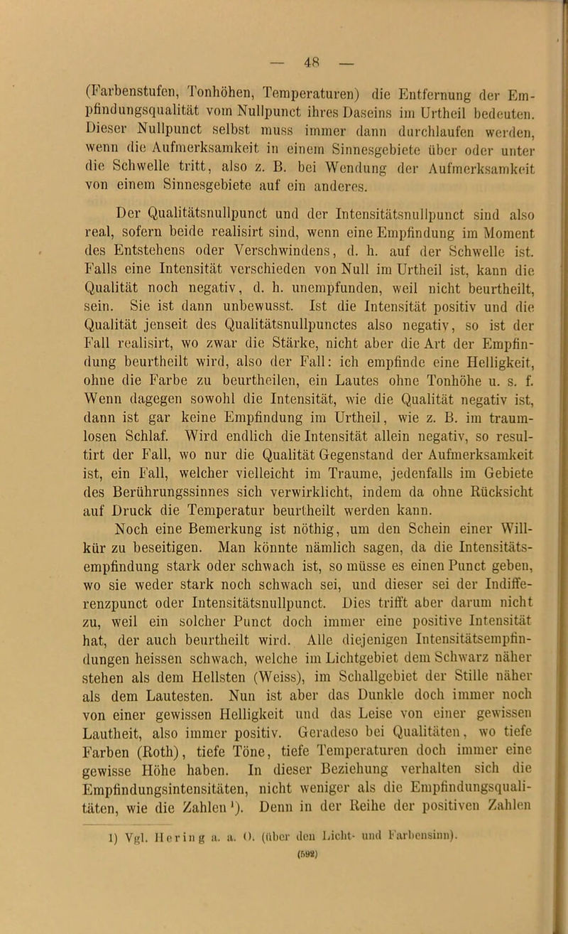 (Farbenstufen, Tonhöhen, Temperaturen) die Entfernung der Em- pfindungsqualität vom Nullpunet ihres Daseins im Urtheil bedeuten. Dieser Nullpunet selbst muss immer dann durchlaufen werden, wenn die Aufmerksamkeit in einem Sinnesgebiete über oder unter die Schwelle tritt, also z. B. bei Wendung der Aufmerksamkeit von einem Sinnesgebiete auf ein anderes. Der Qualitätsnullpunct und der Intensitätsnullpunct sind also real, sofern beide realisirt sind, wenn eine Empfindung im Moment des Entstehens oder Verschwindens, d. h. auf der Schwelle ist. Falls eine Intensität verschieden von Null im Urtheil ist, kann die Qualität noch negativ, d. h. unempfunden, weil nicht beurtheilt, sein. Sie ist dann unbewusst. Ist die Intensität positiv und die Qualität jenseit des Qualitätsnullpunctes also negativ, so ist der Fall realisirt, wo zwar die Stärke, nicht aber die Art der Empfin- dung beurtheilt wird, also der Fall: ich empfinde eine Helligkeit, ohne die Farbe zu beurtheilen, ein Lautes ohne Tonhöhe u. s. f. Wenn dagegen sowohl die Intensität, wie die Qualität negativ ist, dann ist gar keine Empfindung im Urtheil, wie z. B. im traum- losen Schlaf. Wird endlich die Intensität allein negativ, so resul- tirt der Fall, wo nur die Qualität Gegenstand der Aufmerksamkeit ist, ein Fall, welcher vielleicht im Traume, jedenfalls im Gebiete des Berührungssinnes sich verwirklicht, indem da ohne Rücksicht auf Druck die Temperatur beurtheilt werden kann. Noch eine Bemerkung ist nöthig, um den Schein einer Will- kür zu beseitigen. Man könnte nämlich sagen, da die Intensitäts- empfindung stark oder schwach ist, so müsse es einen Punct geben, wo sie weder stark noch schwach sei, und dieser sei der Indiffe- renzpunct oder Intensitätsnullpunct. Dies trifft aber darum nicht zu, weil ein solcher Punct doch immer eine positive Intensität hat, der auch beurtheilt wird. Alle diejenigen Intensitätsempfin- dungen heissen schwach, welche im Lichtgebiet dem Schwarz näher stehen als dem Hellsten (Weiss), im Schallgebiet der Stille näher als dem Lautesten. Nun ist aber das Dunkle doch immer noch von einer gewissen Helligkeit und das Leise von einer gewissen Lautheit, also immer positiv. Geradeso bei Qualitäten, wo tiefe Farben (Roth), tiefe Töne, tiefe Temperaturen doch immer eine gewisse Höhe haben. In dieser Beziehung verhalten sich die Empfindungsintensitäten, nicht weniger als die Empfindungsquali- täten, wie die Zahlen'). Denn in der Reihe der positiven Zahlen 1) Vgl. Hering a. a. <h (über den Licht- und Farbensinn). (59*)