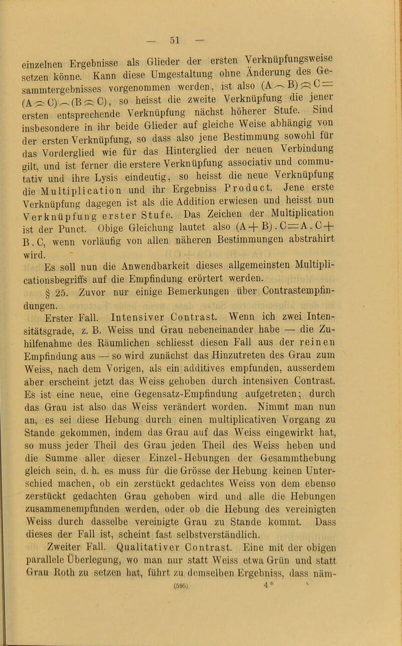 einzelnen Ergebnisse als Glieder der ersten Verknüpfungsweise setzen könne. Kann diese Umgestaltung ohne Änderung des Ge- sammtergebnisses vorgenommen werden, ist also (A^B)äC- fAC)^(BäC), so heisst die zweite Verknüpfung die jener ersten entsprechende Verknüpfung nächst höherer Stufe. . Sind insbesondere in ihr beide Glieder auf gleiche Weise abhängig von der ersten Verknüpfung, so dass also jene Bestimmung sowohl für das Vorderglied wie für das Hinterglied der neuen Verbindung gilt, und ist ferner die erstere Verknüpfung associativ und commu- tativ und ihre Lysis eindeutig, so heisst die neue Verknüpfung die Multiplication und ihr Ergebniss Product. Jene erste Verknüpfung dagegen ist als die Addition erwiesen und heisst nun Verknüpfung erster Stufe. Das Zeichen dei Multiplication ist der Punct. Obige Gleichung lautet also (A-j-B). C = A. C + B. C, wenn vorläufig von allen näheren Bestimmungen abstrahirt wird. Es soll nun die Anwendbarkeit dieses allgemeinsten Multipli- cationsbegriffs auf die Empfindung erörtert werden. § 25. Zuvor nur einige Bemerkungen über Contrastempfin- dungen. Erster Fall. Intensiver Contrast. Wenn ich zwei Inten- sitätsgrade, z. B. Weiss und Grau nebeneinander habe — die Zu- hilfenahme des Räumlichen schliesst diesen Fall aus der reinen Empfindung aus — so wird zunächst das Hinzutreten des Grau zum Weiss, nach dem Vorigen, als ein additives empfunden, ausserdem aber erscheint jetzt das Weiss gehoben durch intensiven Contrast. Es ist eine neue, eine Gegensatz-Empfindung aufgetreten; durch das Grau ist also das Weiss verändert worden. Nimmt man nun an, es sei diese Hebung durch einen multiplicativen Vorgang zu Stande gekommen, indem das Grau auf das Weiss eingewirkt hat, so muss jeder Theil des Grau jeden Theil des Weiss heben und die Summe aller dieser Einzel-Hebungen der Gesammthebung gleich sein, d. h. es muss für die Grösse der Hebung keinen Unter- schied machen, ob ein zerstückt gedachtes Weiss von dem ebenso zerstückt gedachten Grau gehoben wird und alle die Hebungen zusammenempfunden werden, oder ob die Hebung des vereinigten Weiss durch dasselbe vereinigte Grau zu Stande kommt. Dass dieses der Fall ist, scheint fast selbstverständlich. Zweiter Fall. Qualitativer Contrast. Eine mit der obigen parallele Überlegung, wo man nur statt Weiss etwa Grün und statt Grau Roth zu setzen hat, führt zu demselben Ergebniss, dass näm- (59r.) 4 * '