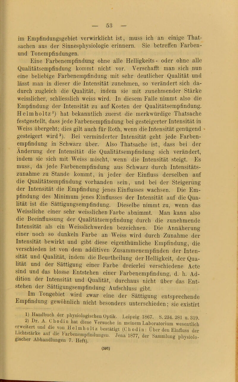 im Empfindungsgebiet verwirklicht ist, muss ich an einige That- sachen aus der Sinnesphysiologie erinnern. Sie betreifen Farben- und Tonempfindungen. Eine Farbenempfindung ohne alle Helligkeits- oder ohne alle Qualitätsempfindung kommt nicht vor. Verschafft man sich nun eine beliebige Farbenempfindung mit sehr deutlicher Qualität und lässt man in dieser die Intensität zunehmen, so verändert sich da- durch zugleich die Qualität, indem sie mit zunehmender Stärke weisslicher, schliesslich weiss wird. In diesem Falle nimmt also die Empfindung der Intensität zu auf Kosten der Qualitätsempfindung. Helmholtz1) hat bekanntlich zuerst die merkwürdige Thatsache festgestellt, dass jede Farbenempfindung bei gesteigerter Intensität in Weiss übergeht; dies gilt auch für Roth, wenn die Intensität genügend gesteigert wird2 * * *). Bei verminderter Intensität geht jede Farben- empfindung in Schwarz über. Also Thatsache ist, dass bei der Änderung der Intensität die Qualitätsempfindung sich verändert, indem sie sich mit Weiss mischt, wenn die Intensität steigt. Es muss, da jede Farbenempfindung aus Schwarz durch Intensitäts- zunahme zu Stande kommt, in jeder der Einfluss derselben auf die Qualitätsempfindung vorhanden sein, und bei der Steigerung der Intensität die Empfindung jenes Einflusses wachsen. Die Em- pfindung des Minimum jenes Einflusses der Intensität auf die Qua- lität ist die Sättigungsempfindung. Dieselbe nimmt zu, wenn das Weissliche einer sehr weisslichen Farbe abnimmt. Man kann also die Beeinflussung der Qualitätsempfindung durch die zunehmende Intensität als ein Weisslichwerden bezeichnen. Die Annäherung einer noch so dunkeln Farbe an Weiss wird durch Zunahme der Intensität bewirkt und gibt diese eigentümliche Empfindung, die verschieden ist von dem additiven Zusammenempfinden der Inten- sität und Qualität, indem die Beurtheilung der Helligkeit, der Qua- lität und der Sättigung einer Farbe dreierlei verschiedene Acte sind und das blosse Entstehen einer Farbenempfindung, d. h. Ad- dition der Intensität und Qualität, durchaus nicht über das Ent- stehen der Sättigungsempfindung Aufschluss gibt. Im longebiet wird zwar eine der Sättigung entsprechende Empfindung gewöhnlich nicht besonders unterschieden; sie existirt 1) Handbuch der physiologischen Optik. Leipzig 1867. S. 234. 281 u. 319. 2) Dr. A. Obodin hat diese Versuche in meinem Laboratorium wesentlich IZ6! f-Y fvVT- 1Ielmholtz bestätigt (Cb odin: Über den Einfluss der w>L ai ?, n‘ le bai'b$faempfinduiigen. Jena 1877, der Sammlung physiolo- gischer Abhandlungen 7. Heft). J (597)