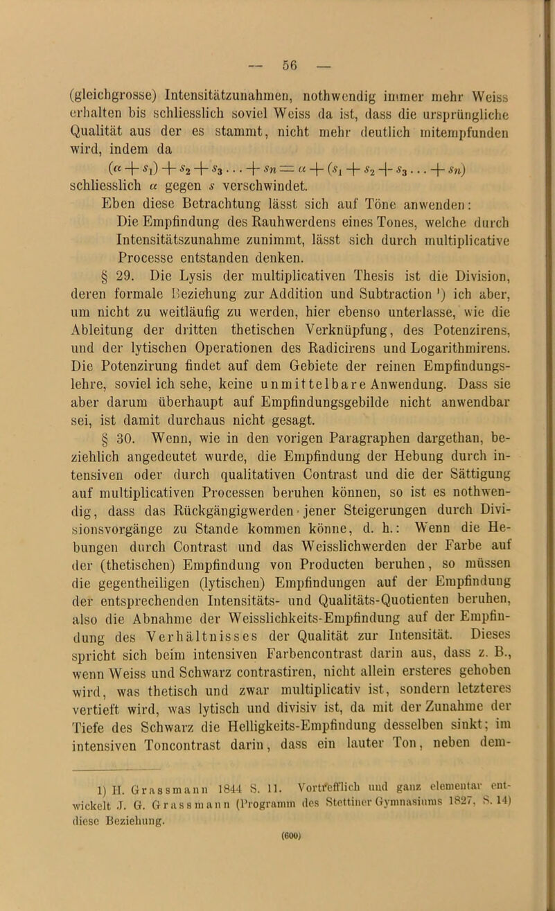 (gleichgrosse) Intensitätzunahmen, nothwendig immer mehr Weiss erhalten bis schliesslich soviel Weiss da ist, dass die ursprüngliche Qualität aus der es stammt, nicht mehr deutlich mitempfunden wird, indem da (« ~\~ Sx) -j- S2 “t“ ^3 • • • 4* 'S'W — « “f- (•?! -}~ $2 H- ^3Sn) schliesslich a gegen s verschwindet. Eben diese Betrachtung lässt sich auf Töne anwenden: Die Empfindung des Rauhwerdens eines Tones, welche durch Intensitätszunahme zunimmt, lässt sich durch multiplicative Processe entstanden denken. § 29. Die Lysis der multiplicativen Thesis ist die Division, deren formale Beziehung zur Addition und Subtraction ') ich aber, um nicht zu weitläufig zu werden, hier ebenso unterlasse, wie die Ableitung der dritten thetischen Verknüpfung, des Potenzirens, und der lytischen Operationen des Radicirens und Logarithmirens. Die Potenzirung findet auf dem Gebiete der reinen Empfindungs- lehre, soviel ich sehe, keine unmittelbare Anwendung. Dass sie aber darum überhaupt auf Empfindungsgebilde nicht anwendbar sei, ist damit durchaus nicht gesagt. § 30. Wenn, wie in den vorigen Paragraphen dargethan, be- ziehlich angedeutet wurde, die Empfindung der Hebung durch in- tensiven oder durch qualitativen Contrast und die der Sättigung auf multiplicativen Processen beruhen können, so ist es nothwen- dig, dass das Rückgängigwerden jener Steigerungen durch Divi- sionsvorgänge zu Stande kommen könne, d. h.: Wenn die He- bungen durch Contrast und das Weisslichwerden der Farbe auf der (thetischen) Empfindung von Producten beruhen, so müssen die gegentheiligen (lytischen) Empfindungen auf der Empfindung der entsprechenden Intensitäts- und Qualitäts-Quotienten beruhen, also die Abnahme der Weisslichkeits-Empfindung auf der Empfin- dung des Verhältnisses der Qualität zur Intensität. Dieses spricht sich beim intensiven Farbencontrast darin aus, dass z. B., wenn Weiss und Schwarz contrastiren, nicht allein ersteres gehoben wird, was thetisch und zwar multiplicativ ist, sondern letzteres vertieft wird, was lytisch und divisiv ist, da mit der Zunahme der Tiefe des Schwarz die Helligkeits-Empfindung desselben sinkt; im intensiven Toncontrast darin, dass ein lauter Ton, neben dem- 1) H. Grass mann 1844 S. 11. Vortrefflich und ganz elementar ent- wickelt J. G. Grassmann (Programm des Stettiner Gymnasiums 1827, S. 14) diese Beziehung. (600)