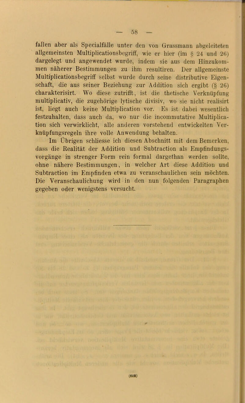 fallen aber als Specialfälle unter den von Grassmann abgeleiteten allgemeinsten Multiplicationsbegriff-, wie er hier (im § 24 und 26) dargelegt und angewendet wurde, indem sie aus dem Hinzukom- men näherer Bestimmungen zu ihm resultiren. Der allgemeinste Multiplicationsbegriff selbst wurde durch seine distributive Eigen- schaft, die aus seiner Beziehung zur Addition sich ergibt (§ 26) charakterisirt. Wo diese zutrifft, ist die thetische Verknüpfung multiplicativ, die zugehörige lytische divisiv, wo sie nicht realisirt ist, liegt auch keine Multiplication vor. Es ist dabei wesentlich festzuhalten, dass auch da, wo nur die incommutative Multiplica- tion sich verwirklicht, alle anderen vorstehend entwickelten Ver- knüpfungsregeln ihre volle Anwendung behalten. Im Übrigen schliesse ich diesen Abschnitt mit dem Bemerken, dass die Realität der Addition und Subtraction als Empfindungs- vorgänge in strenger Form rein formal dargethan werden sollte, ohne nähere Bestimmungen, in welcher Art diese Addition und Subtraction im Empfinden etwa zu veranschaulichen sein möchten. Die Veranschaulichung wird in den nun folgenden Paragraphen gegeben oder wenigstens versucht. (60*)