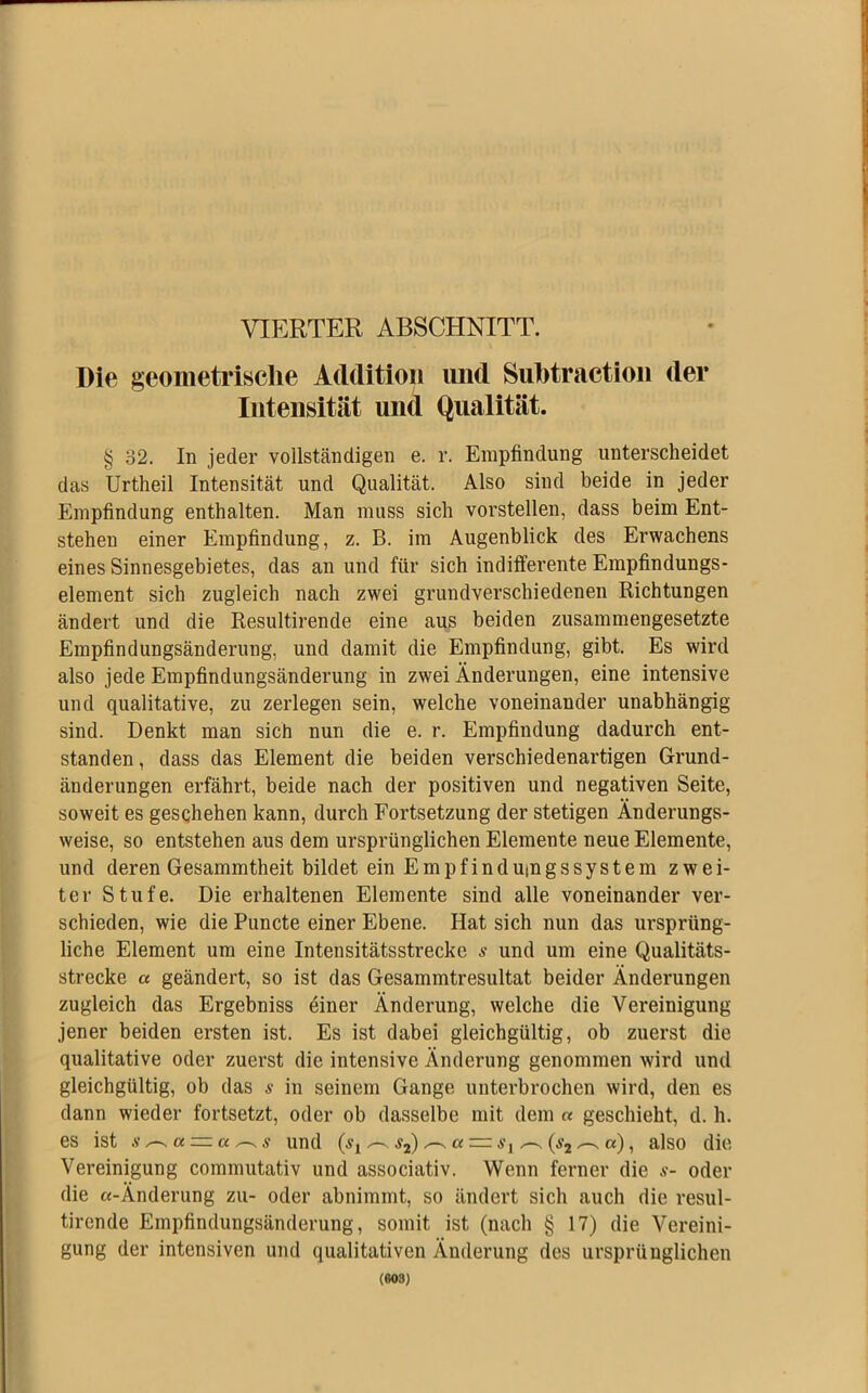 VIERTER ABSCHNITT. Die geometrische Addition und Suhtraction der Intensität und Qualität. § 32. In jeder vollständigen e. r. Empfindung unterscheidet das Urtheil Intensität und Qualität. Also sind beide in jeder Empfindung enthalten. Man muss sich vorstellen, dass beim Ent- stehen einer Empfindung, z. B. im Augenblick des Erwachens eines Sinnesgebietes, das an und für sich indifferente Empfindungs- element sich zugleich nach zwei grundverschiedenen Richtungen ändert und die Resultirende eine aus beiden zusammengesetzte Empfindungsänderung, und damit die Empfindung, gibt. Es wird also jede Empfindungsänderung in zwei Änderungen, eine intensive und qualitative, zu zerlegen sein, welche voneinander unabhängig sind. Denkt man sich nun die e. r. Empfindung dadurch ent- standen , dass das Element die beiden verschiedenartigen Grund- änderungen erfährt, beide nach der positiven und negativen Seite, soweit es geschehen kann, durch Fortsetzung der stetigen Änderungs- weise, so entstehen aus dem ursprünglichen Elemente neue Elemente, und deren Gesammtheit bildet ein Empfindumgssystem zwei- ter Stufe. Die erhaltenen Elemente sind alle voneinander ver- schieden, wie die Puncte einer Ebene. Hat sich nun das ursprüng- liche Element um eine Intensitätsstrecke s und um eine Qualitäts- strecke a geändert, so ist das Gesammtresultat beider Änderungen zugleich das Ergebniss einer Änderung, welche die Vereinigung jener beiden ersten ist. Es ist dabei gleichgültig, ob zuerst die qualitative oder zuerst die intensive Änderung genommen wird und gleichgültig, ob das s in seinem Gange unterbrochen wird, den es dann wieder fortsetzt, oder ob dasselbe mit dem « geschieht, d. h. es ist und s2) ct = Si ^(s2^a), also die Vereinigung commutativ und associativ. Wenn ferner die s- oder die «-Änderung zu- oder abnimmt, so ändert sich auch die resul- tirende Empfindungsänderung, somit ist (nach § 17) die Vereini- gung der intensiven und qualitativen Änderung des ursprünglichen