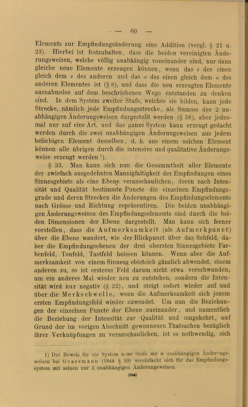 Elements zur Empfindungsänderung eine Addition (vergl. § 21 u. 23). Hierbei ist festzuhalten, dass die beiden vereinigten Ände- rungsweisen, welche völlig unabhängig voneinander sind, nur dann gleiche neue Elemente erzeugen können, wenn das s des einen gleich dem s des anderen und das « des einen gleich dem « des anderen Elementes ist (§ 8), und dass die neu erzeugten Elemente ausnahmslos auf dem beschriebenen Wege entstanden zu denken sind. In dem System zweiter Stufe, welches sie bilden, kann jede Strecke, nämlich jede Empfindungsstrecke, als Summe der 2 un- abhängigen Änderungsweisen dargestellt werden (§ 38), aber jedes- mal nur auf eine Art, und das ganze System kann erzeugt gedacht werden durch die zwei unabhängigen Änderungsweisen aus jedem beliebigen Element desselben, d. h. aus einem solchen Element können alle übrigen durch die intensive und qualitative Änderungs- weise erzeugt werden '). § 33. Man kann sich nun die Gesammtheit aller Elemente der zwiefach ausgedehnten Mannigfaltigkeit der Empfindungen eines Sinnesgebiets als eine Ebene veranschaulichen, deren nach Inten- sität und Qualität bestimmte Puncte die einzelnen Empfindungs- grade und deren Strecken die Änderungen des Empfindungselements nach Grösse und Richtung repräsentiren. Die beiden unabhängi- gen Änderungsweisen des Empfindungselements sind durch die bei- den Dimensionen der Ebene dargestellt. Man kann sich ferner vorstellen, dass die Aufmerksamkeit (als Aufmerkpun ct) über die Ebene wandert, wie der Blickpunct über das Sehfeld, da- her die Empfindungsebenen der drei obersten Sinnesgebiete Far- benfeld, Tonfeld, Tastfeld heissen können. Wenn aber die Auf- merksamkeit von einem Sinnesg ebietsich gänzlich abwendet, einem anderen zu, so ist ersteres Feld darum nicht etwa verschwunden, um ein anderes Mal wieder neu zu entstehen, sondern die Inten- sität wird nur negativ (§ 22), und steigt sofort wieder auf und über die Merkschwelle, wenn die Aufmerksamkeit sich jenem ersten Empfindungsfeld wieder zu wendet. Um nun die Beziehun- gen der einzelnen Puncte der Ebene zueinander, und namentlich die Beziehung der Intensität zur Qualität und umgekehrt, auf Grund der im vorigen Abschnitt gewonnenen Thatsachen bezüglich ihrer Verknüpfungen zu veranschaulichen, ist es nothwendig, sich 1) Der Beweis für ein System n-ter Stufe mit n unabhängigen Ändernugs- wcisen bei Grassmann (1844 § ‘20) vereinfacht siel» für das Empfindungs- system mit seinen nur 2 unabhängigen Änderungsweisen. (604)