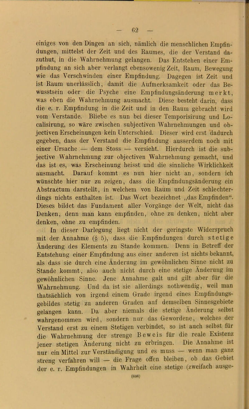 einiges von den Dingen an sich, nämlich die menschlichen Empfin- dungen, mittelst der Zeit und des Raumes, die der Verstand da- zuthut, in die Wahrnehmung gelangen. Das Entstehen einer Em- pfindung an sich aber verlangt ebensowenig Zeit, Raum, Bewegung wie das Verschwinden einer Empfindung. Dagegen ist Zeit und ist Raum unerlässlich, damit die Aufmerksamkeit oder das Be- wusstsein oder die Psyche eine Empfindungsänderung merkt, was eben die Wahrnehmung ausmacht. Diese besteht darin, dass die e. r. Empfindung in die Zeit und in den Raum gebracht wird vom Verstände. Bliebe es nun bei dieser Temporisirung und Lo- calisirung, so wäre zwischen subjectiven Wahrnehmungen und ob- jectiven Erscheinungen kein Unterschied. Dieser wird erst dadurch gegeben, dass der Verstand die Empfindung ausserdem noch mit einer Ursache — dem Stoss — versieht. Hierdurch ist die sub- jective Wahrnehmung zur objectiven Wahrnehmung gemacht, und das ist es, was Erscheinung heisst und die sinnliche Wirklichkeit ausmacht. Darauf kommt es nun hier nicht an, sondern ich wünschte hier nur zu zeigen, dass die Empfindungsänderung ein Abstractum darstellt, in welchem von Raum und Zeit schlechter- dings nichts enthalten ist. Das Wort bezeichnet „das Empfinden“. Dieses bildet das Fundament aller Vorgänge der Welt, nicht das Denken, denn man kann empfinden, ohne zu denken, nicht aber denken, ohne zu empfinden. In dieser Darlegung liegt nicht der geringste Widerspruch mit der Annahme (§ 5), dass die Empfindungen durch stetige Änderung des Elements zu Stande kommen. Denn in Betreff der Entstehung einer Empfindung aus einer anderen ist nichts bekannt, als dass sie durch eine Änderung im gewöhnlichen Sinne nicht zu Stande kommt, also auch nicht durch eine stetige Änderung im gewöhnlichen Sinne. Jene Annahme galt und gilt aber für die Wahrnehmung. Und da ist sie allerdings nothwendig, weil man thatsächlich von irgend einem Grade irgend eines Empfindungs- gebildes stetig zu anderen Graden auf demselben Sinnesgebiete gelangen kann. Da aber niemals die stetige Änderung selbst wahrgenommen wird, sondern nur das Gewordene, welches dei Verstand erst zu einem Stetigen verbindet, so ist auch selbst für die Wahrnehmung der strenge Beweis für die reale Existenz jener stetigen Änderung nicht zu erbringen. Die Annahme ist nur ein Mittel zur Verständigung und es muss — wenn man ganz streng verfahren will — die Frage offen bleiben, ob das Gebiet der e. r. Empfindungen in Wahrheit eine stetige (zweifach ausge- (60«)