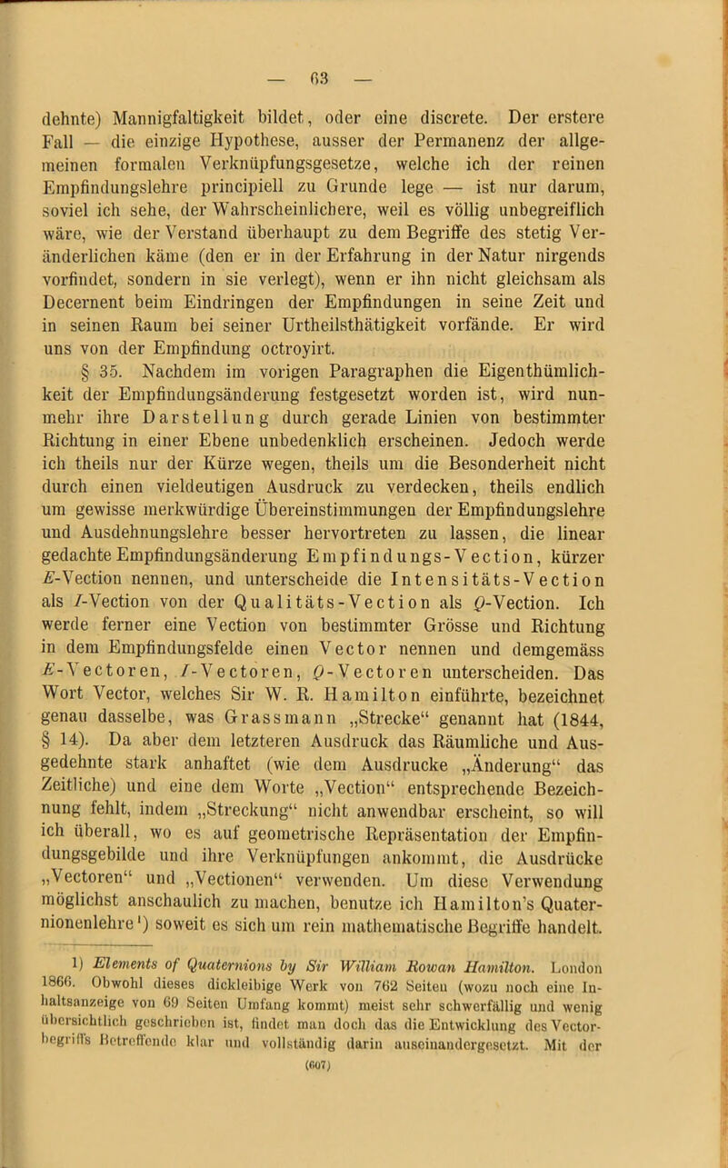 dehnte) Mannigfaltigkeit bildet, oder eine discrete. Der erstere Fall — die einzige Hypothese, ausser der Permanenz der allge- meinen formalen Verkniipfungsgesetze, welche ich der reinen Empfindungslehre principiell zu Grunde lege — ist nur darum, soviel ich sehe, der Wahrscheinlichere, weil es völlig unbegreiflich wäre, wie der Verstand überhaupt zu dem Begriffe des stetig Ver- änderlichen käme (den er in der Erfahrung in der Natur nirgends vorfindet, sondern in sie verlegt), wenn er ihn nicht gleichsam als Decernent beim Eindringen der Empfindungen in seine Zeit und in seinen Raum bei seiner Urtheilsthätigkeit vorfände. Er wird uns von der Empfindung octroyirt. § 35. Nachdem im vorigen Paragraphen die Eigenthümlich- keit der Empfindungsänderung festgesetzt worden ist, wird nun- mehr ihre Darstellung durch gerade Linien von bestimmter Richtung in einer Ebene unbedenklich erscheinen. Jedoch werde ich theils nur der Kürze wegen, theils um die Besonderheit nicht durch einen vieldeutigen Ausdruck zu verdecken, theils endlich um gewisse merkwürdige Übereinstimmungen der Empfindungslehre und Ausdehnungslehre besser hervortreten zu lassen, die linear gedachte Empfindungsänderung E m p f i n d u n g s - V e c t i o n, kürzer A-Vection nennen, und unterscheide die Intensitäts-Vection als /-Vection von der Qualitäts-Vection als 0-Vection. Ich werde ferner eine Vection von bestimmter Grösse und Richtung in dem Empfindungsfelde einen Vector nennen und demgemäss A-Vectoren, 7-Vectoren, Q-Vectoren unterscheiden. Das Wort Vector, welches Sir W. R. Hamilton einführte, bezeichnet genau dasselbe, was Grass mann „Strecke“ genannt hat (1844, § 14). Da aber dem letzteren Ausdruck das Räumliche und Aus- gedehnte stark anhaftet (wie dem Ausdrucke „Änderung“ das Zeitliche) und eine dem Worte „Vection“ entsprechende Bezeich- nung fehlt, indem „Streckung“ nicht anwendbar erscheint, so will ich überall, wo es auf geometrische Repräsentation der Empfin- dungsgebilcle und ihre Verknüpfungen ankommt, die Ausdrücke „Vectoren“ und „Vectionen“ verwenden. Um diese Verwendung möglichst anschaulich zu machen, benutze ich Ilamilton’s Quater- nionenlehre *) soweit es sich um rein mathematische Begriffe handelt. 1) Elements of Quaternions by Sir William Howan Hamilton. London 1860. Obwohl dieses dickleibige Werk von 762 Seiten (wozu noch eine Iu- baltsanzeige von 69 Seiten Umfang kommt) meist sehr schwerfällig und wenig übersichtlich geschrieben ist, findet man docli das die Entwicklung desVector- begrills Betreffende klar und vollständig darin auseinandergesetzt. Mit der (fi07)