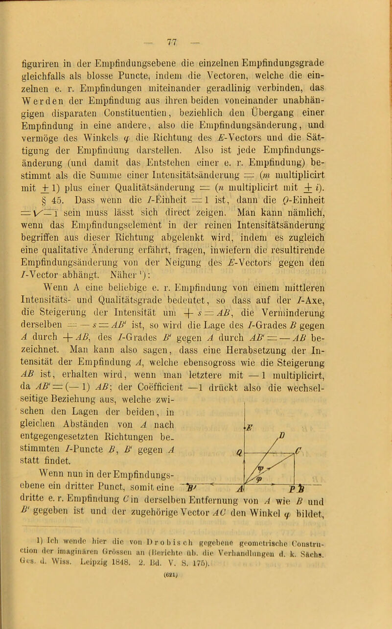 figuriren in der Enipfindungsebene die einzelnen Empfindungsgrade gleichfalls als blosse Puncte, indem die Vectoren, welche die ein- zelnen e. r. Empfindungen miteinander geradlinig verbinden, das Werden der Empfindung aus ihren beiden voneinander unabhän- gigen disparaten Constiluentien, beziehlich den Übergang einer Empfindung in eine andere, also die Empfindungsänderung, und vermöge des Winkels </ die Richtung des ii-Vectors und die Sät- tigung der Empfindung darstellen. Also ist jede Empfindungs- änderung (und damit das Entstehen einer e. r. Empfindung) be- stimmt als die Summe einer Intensitätsänderung — (m multiplicirt mit +_ 1) plus einer Qualitätsänderung — (n multiplicirt mit + i). § 45. Dass wenn die /-Einheit — 1 ist, dann die ^-Einheit — \/~\ sein muss lässt sich direct zeigen. Man kann nämlich, wenn das Empfindungselement in der reinen Intensitätsänderung begriffen aus dieser Richtung abgelenkt wird, indem es zugleich eine qualitative Änderung erfährt, fragen, inwiefern die resultirende Empfindungsänderung von der Neigung des A-Vectors gegen den /-Vector abhängt. Näher'): Wenn A eine beliebige e. r. Empfindung von einem mittleren Intensitäts- und Qualitätsgrade bedeutet, so dass auf der /-Axe, die Steigerung der Intensität um -\-s = AB, die Verminderung derselben — — s — AB( ist, so wird die Lage des /-Grades B gegen A durch Ar AB, des /-Grades B‘ gegen A durch AB' — — AB be- zeichnet. Man kann also sagen, dass eine Herabsetzung der In- tensität der Empfindung A, welche ebensogross wie die Steigerung AB ist, erhalten wird, wenn man letztere mit —1 multiplicirt, da AB' — (— 1) AB: der Coefficient —1 drückt also die wechsel- seitige Beziehung aus, welche zwi- , sehen den Lagen der beiden, in gleichen Abständen von A nach entgegengesetzten Richtungen be- stimmten /-Puncte B, B‘ gegen A statt findet. Wenn nun in der Empfindungs- ebene ein dritter Punct, somit eine F Q C py W ' 'Al TB /■gegeben ist und der zugehörige Vector AG den Winkel <p bildet, 1) [cli wende liier die von Pro bisch gegebene geometrische Constru- clion der imaginären Grössen an (Berichte üb. die Verhandlungen d. k. Sftchs. Ges. d. Wiss. Leipzig 1848. 2. Ud. V. S. 175). (6*11