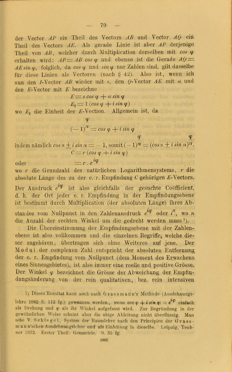 70 der Vector AP ein Thoil des Vectors AB und Vector AQ ein Theil des Vectors AR Als gerade Linie ist aber AP derjenige. Theil von AB, welcher durch Multiplication derselben mit cos <p erhalten wird: AP—AB cos cp und ebenso ist die Gerade AQ — AE sin (p, folglich, da cos <p und sin cp nur Zahlen sind, gilt dasselbe für diese Linien als Vectoren (nach § 42). Also ist, wenn ich nun den /-Vector AB wieder mit s, den 0-Vector AE mit « und den E-Vector mit E bezeichne E — s cos (p -f- a sin (f Ei = 1 (cos (f -j- i sin (f) wo Ei die Einheit der A-Vection. Allgemein ist, da <P (— l)n — cos (p -|- i sin q> <r <p indem nämlich cos n + i sin n — — 1, somit (— \)n — (cosn + i sin n)n. C — r (cos (p 4- i sin cp) oder —r.e ^ wo e die Grundzahl des natürlichen Logarithmensystems, r die absolute Länge des zu der e. r. Empfindung C gehörigen A'-Vectors. Der Ausdruck ist also gleichfalls der gesuchte Coefficient d. h. der Ort jeder e. r. Empfindung in der Empfindungsebene ist bestimmt durch Multiplication (der absoluten Länge) ihres Ab- standes vom Nullpunct in den Zahlenausdruck oder in, wo n die Anzahl der rechten Winkel um die gedreht werden muss '). Die Übereinstimmung der Empfindungsebene mit der Zahlen- ebene ist also vollkommen und die einzelnen Begriffe, welche die- ser zugehören, übertragen sich ohne Weiteres auf jene. Der Modul der complexen Zahl entspricht der absoluten Entfernung der e. r. Empfindung vom Nullpunct (dem Moment des Erwachens eines Sinnesgebietes), ist also immer eine reelle und positive Grösse. Der Winkel y bezeichnet die Grösse der Abweichung der Empfin- dungsänderung von der rein qualitativen, bez. rein intensiven 1) Dieses Resultat kann auch nach Gvassmann’s Methode (Ausdehnungs- lehre 1862 S. 112 fg.) gewonnen werden, wenn cos <p -f- i sin tp — einfach als Drehung und cp als ihr Winkel aufgefasst wird. Zur Begründung in der gewöhnlichen Weise scheint aber die obige Ableitung nicht überlliissig. Man sehe V. Schlegel, System der Raumlehre nach den Principien der Grass- m an n’schen Ausdehnnngslehre und als Einleitung in dieselbe. Leipzig, Teub- ner 1872. Erster Theil: Geometrie. S. 35 fg. (6SS)