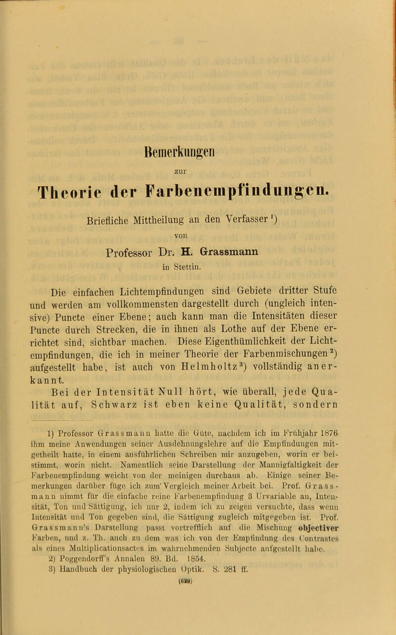 Bemerkungen zur Theorie der Farbenempfindimgen. Briefliche Mitteilung an den Verfasser *) von Professor Dr. H. Grassmaim in Stettin. Die einfachen Lichtempfindungen sind Gebiete dritter Stufe und werden am vollkommensten dargestellt durch (ungleich inten- sive) Puncte einer Ebene; auch kann man die Intensitäten dieser Puncte durch Strecken, die in ihnen als Lothe auf der Ebene er- richtet sind, sichtbar machen. Diese Eigentümlichkeit der Licht- empfindungen, die ich in meiner Theorie der Farbenmischungen1 2) aufgestellt habe, ist auch von Helmholtz3) vollständig aner- kannt. Bei der Intensität Null hört, wie überall, jede Qua- lität auf, Schwarz ist eben keine Qualität, sondern 1) Professor Grass m u u n hatte die Güte, nachdem ich im Frühjahr 1876 ihm meine Anwendungen seiner Ausdehnungslehre auf die Empfindungen mit- getheilt hatte, in einem ausführlichen Schreiben mir anzugeben, worin er liei- stimmt, worin nicht. Namentlich seine Darstellung der Mannigfaltigkeit der Farbeuempfindung weicht von der moinigen durchaus ab. Einige seiner Be- merkungen darüber füge ich zum'Vergleich meiner Arbeit bei. Prof. Grass- mann nimmt für die einfache reine Farbenempfindung 3 Urvariable an, Inten- sität, Ton und Sättigung, ich nur 2, indem ich zu zeigen versuchte, dass wenn Intensität und Ton gegeben sind, die Sättigung zugleich mitgegeben ist. Prof. Grassmann’s Darstellung passt vortrefflich auf die Mischung objectiver Farben, und z. Th. auch zu dem was ich von der Empfindung des (’ontrastes als eines Multiplicationsactes im wahrnehmenden Subjecte aufgostollt habe. 2) PoggendorfTs Annalen 8'J. Bd. 1854. 3) Handbuch der physiologischen Optik. S. 281 ff. (688)