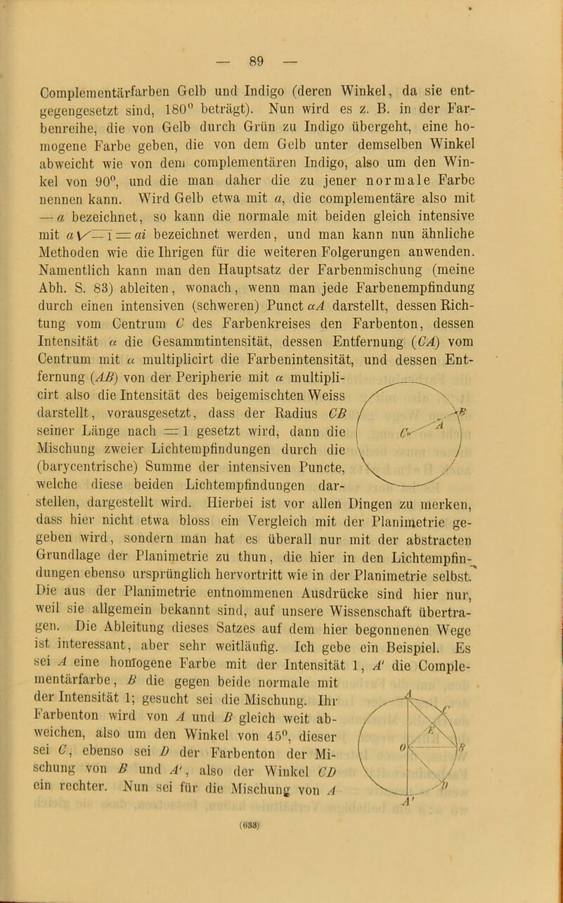 Complementärfarben Gelb und Indigo (deren Winkel, da sie ent- gegengesetzt sind, 180° beträgt). Nun wird es z. B. in der Far- benreihe, die von Gelb durch Grün zu Indigo übergeht, eine ho- mogene Farbe geben, die von dem Gelb unter demselben Winkel abweicht wie von dem complementären Indigo, also um den Win- kel von 90°, und die man daher die zu jener normale Farbe nennen kann. Wird Gelb etwa mit a, die complementäre also mit — a bezeichnet, so kann die normale mit beiden gleich intensive mit — ai bezeichnet werden, und man kann nun ähnliche Methoden wie die Ihrigen für die weiteren Folgerungen anwenden. Namentlich kann man den Hauptsatz der Farbenmischung (meine Abh. S. 83) ableiten, wonach, wenn man jede Farbenempfindung durch einen intensiven (schweren) Punct aA darstellt, dessen Rich- tung vom Centrum C des Farbenkreises den Farbenton, dessen Intensität « die Gesammtintensität, dessen Entfernung (CA) vom Centrum mit a multiplicirt die Farbenintensität, und dessen Ent- fernung (AB) von der Peripherie mit a multipli- cirt also die Intensität des beigemischten Weiss darstellt, vorausgesetzt, dass der Radius CB seiner Länge nach = 1 gesetzt wird, dann die Mischung zweier Lichtempfindungen durch die (barycentrische) Summe der intensiven Puncte, welche diese beiden Lichtempfindungen dar- stellen, dargestellt wird. Hierbei ist vor allen Dingen zu merken, dass hier nicht etwa bloss ein Vergleich mit der Planimetrie ge- geben wird, sondern man hat es überall nur mit der abstracten Grundlage der Planimetrie zu thun, die hier in den Lichtempfin- dungen ebenso ursprünglich hervortritt wie in der Planimetrie selbst. Die aus der Planimetrie entnommenen Ausdrücke sind hier nur, weil sie allgemein bekannt sind, auf unsere Wissenschaft übertra- gen. Die Ableitung dieses Satzes auf dem hier begonnenen Wege ist interessant, aber sehr weitläufig. Ich gebe ein Beispiel. Es sei A eine homogene Farbe mit der Intensität 1, A! die Coinple- mentärfarbe, B die gegen beide normale mit der Intensität 1; gesucht sei die Mischung. Ihr I arbenton wird von A und B gleich weit ab- weichen, also um den Winkel von 45°, dieser sei C, ebenso sei D der Farbenton der Mi- schung von B und A‘, also der Winkel CD ein rechter. Nun sei für die Mischung von A (038)