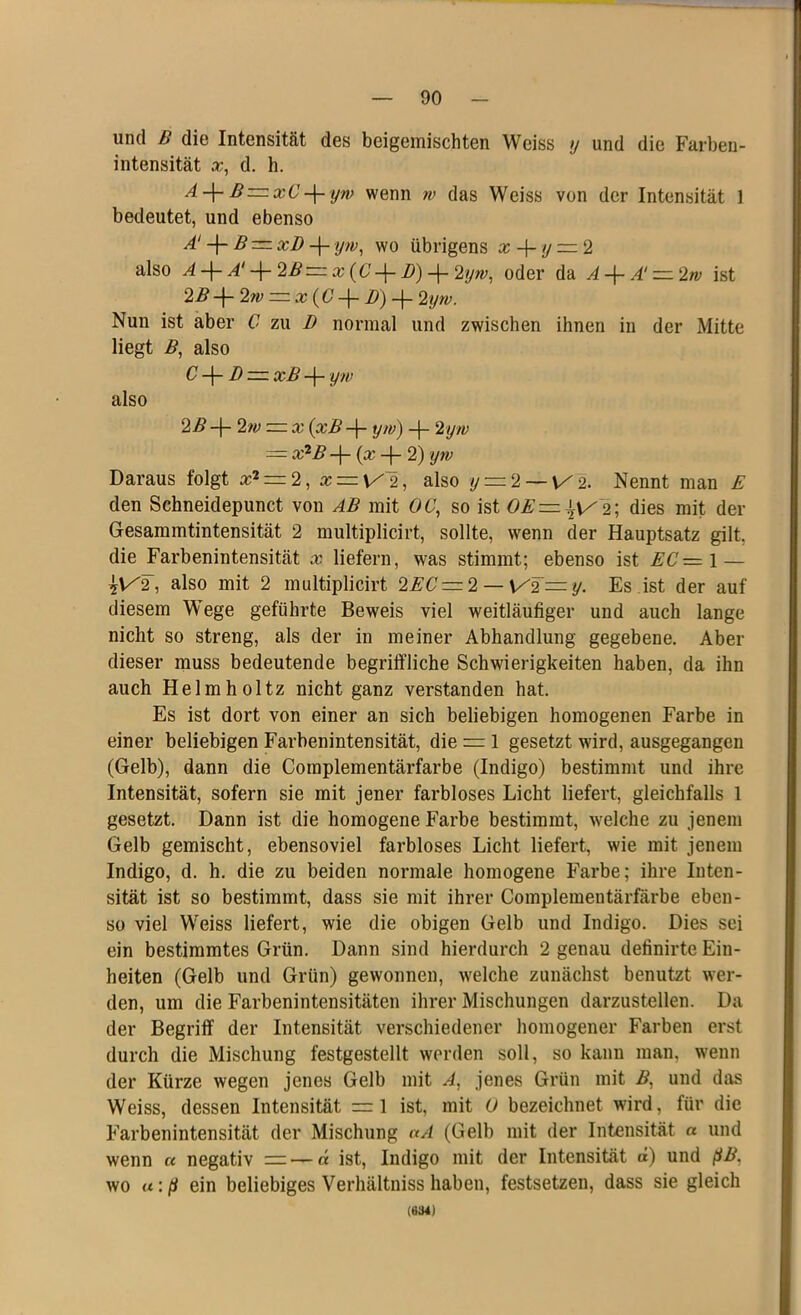 und B die Intensität des beigemischten Weiss j und die Farben- intensität x, d. h. A-\- B=xC yw wenn w das Weiss von der Intensität 1 bedeutet, und ebenso d + B — xD -f- yw, wo übrigens x + y =. 2 also A -f- A‘ -(- 2B ~ x (C D) -f- 2yw, oder da A -}- A‘ — 2w ist 2B-\- 2m =. x {C -f- B) -f- 2yw. Nun ist aber C zu D normal und zwischen ihnen in der Mitte liegt B, also C -(- D — xB -f- yw also 22? -j- 2w — x (xB yw) -|- 2 yw — x2ß -j- (x -|- 2) yw Daraus folgt a;2 = 2, x = \/~2, also y = 2 —\/2. Nennt man E den Schneidepunct von AB mit 06r, so ist OE—^y 2; dies mit der Gesammtintensität 2 multiplicirt, sollte, wenn der Hauptsatz gilt, die Farbenintensität x liefern, was stimmt; ebenso ist EC—\ — also mit 2 multiplicirt slEC — 2 — V'2 — y. Es ist der auf diesem Wege geführte Beweis viel weitläufiger und auch lange nicht so streng, als der in meiner Abhandlung gegebene. Aber dieser muss bedeutende begriffliche Schwierigkeiten haben, da ihn auch Helm hol tz nicht ganz verstanden hat. Es ist dort von einer an sich beliebigen homogenen Farbe in einer beliebigen Farbenintensität, die = l gesetzt wird, ausgegangen (Gelb), dann die Complementärfarbe (Indigo) bestimmt und ihre Intensität, sofern sie mit jener farbloses Licht liefert, gleichfalls 1 gesetzt. Dann ist die homogene Farbe bestimmt, welche zu jenem Gelb gemischt, ebensoviel farbloses Licht liefert, wie mit jenem Indigo, d. h. die zu beiden normale homogene Farbe; ihre Inten- sität ist so bestimmt, dass sie mit ihrer Complementärfärbe eben- so viel Weiss liefert, wie die obigen Gelb und Indigo. Dies sei ein bestimmtes Grün. Dann sind hierdurch 2 genau definirte Ein- heiten (Gelb und Grün) gewonnen, welche zunächst benutzt wer- den, um die Farbenintensitäten ihrer Mischungen darzustellen. Da der Begriff der Intensität verschiedener homogener Farben erst durch die Mischung festgestellt werden soll, so kann man, wenn der Kürze wegen jenes Gelb mit A, jenes Grün mit B, und das Weiss, dessen Intensität =1 ist, mit U bezeichnet wird, für die Farbenintensität der Mischung nA (Gelb mit der Intensität a und wenn a negativ =3—d ist, Indigo mit der Intensität d) und pB. wo u:p ein beliebiges Verhältniss haben, festsetzen, dass sie gleich (634)