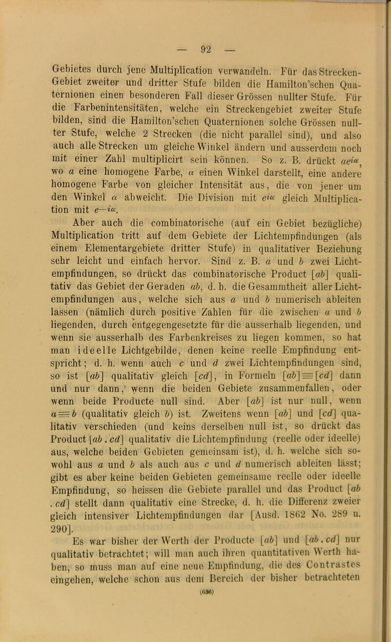 Gebietes durch jene Multiplication verwandeln. Für das Strecken- Gebiet zweiter und dritter Stufe bilden die Hamilton’schen Qua- ternionen einen besonderen Fall dieser Grössen nullter Stufe. Für die Farbenintensitäten, welche ein Streckengebiet zweiter Stufe bilden, sind die Hamilton’schen Quaternionen solche Grössen null- ter Stufe, welche 2 Strecken (die nicht parallel sind), und also auch alle Strecken um gleiche W inkel ändern und ausserdem noch mit einer Zahl multiplicirt sein können. So z. B. drückt aeia wo a eine homogene Farbe, a einen Winkel darstellt, eine andere homogene Farbe von gleicher Intensität aus, die von jener um den Winkel a abweicht. Die Division mit cgleich Multiplica- tion mit e—iu. Aber auch die combinatorische (auf ein Gebiet bezügliche) Multiplication tritt auf dem Gebiete der Lichtempfindungen (als einem Elementargebiete dritter Stufe) in qualitativer Beziehung sehr leicht und einfach hervor. Sind z. B. a und b zwei Licht- empfindungen, so drückt das combinatorische Product [ab] quali- tativ das Gebiet der Geraden ab, d. h. die Gesammtheit aller Licht- empfindungen aus, welche sich aus a und b numerisch ableiten lassen (nämlich durch positive Zahlen für die zwischen a und b liegenden, durch entgegengesetzte für die ausserhalb liegenden, und wenn sie ausserhalb des Farbenkreises zu liegen kommen, so hat man ideelle Lichtgebilde, denen keine reelle Empfindung ent- spricht; d. h. wenn auch c und d zwei Lichtempfinduugen sind, so ist [ab] qualitativ gleich [cd], in Formeln [ab] = [cd] dann und nur dann,! wenn die beiden Gebiete zusammenfallen, oder wenn beide Producte null sind. Aber [ab] ist nur null, wenn a=b (qualitativ gleich b) ist. Zweitens wenn [ab] und [cd] qua- litativ verschieden (und keins derselben null ist, so drückt das Product [ab. cd] qualitativ die Lichtempfindung (reelle oder ideelle) aus, welche beiden Gebieten gemeinsam ist), d. h. welche sich so- wohl aus a und b als auch aus c und d numerisch ableiten lässt; gibt es aber keine beiden Gebieten gemeinsame reelle oder ideelle Empfindung, so heissen die Gebiete parallel und das Product [ab . cd] stellt dann qualitativ eine Strecke, d. h. die Differenz zweier gleich intensiver Lichtempfindungen dar [Ausd. 18112 No. 289 u. 290]. Es war bisher der Werth der Producte [ö£] und [ab. cd] nur qualitativ betrachtet; will man auch ihren quantitativen Werth ha- ben, so muss man auf eine neue Empfindung, die des Contrastes cingehen, welche schon aus dem Bereich der bisher betrachteten (686)