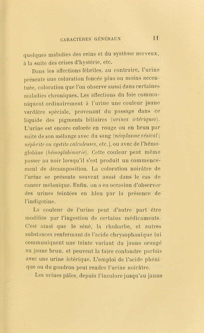 cjuelciues maladiss des roins 6l du systèiiiG norveux, à la suite des crises d’hystérie, etc. Daus les atïections fébriles, au contraire, l’urine présente uue coloration foncée plus ou moins accen- tuée, coloration que l’on observe aussi dans certaines maladies chroniques. Les affections du foie commu- niquent ordinairement à l’urine une couleur jaune verdâtre spéciale, provenant du passage dans ce liquide des pigments biliaires [urines ictériques). L’urine est encore colorée en rouge ou en brun par suite de son mélange avec du sang [néoplasme vésical ; néphrite ou cystite calculeuses, etc.), ou avec de l’hémo- globine [hémoglobinurie). Cette couleur peut même passer au noir lorsqu’il s’est produit un commence- ment de décomposition. La coloration noirâtre de l’urine se présente souvent aussi dans le cas de cancer mélanique. Enfin, un a eu occasion d’observer des urines teintées en bien par la présence de l’indigotine. La couleur de l’urine peut d’autre part être modifiée par l’ingestion de certains médicaments. C’est ainsi que le séné, la rhubarbe, et autres substances renfermant de l’acide chrysophanique lui communiquent une teinte variant du jaune orangé au jaune brun, et peuvent la faire confondre parfois avec une urine ictérique. L’emploi de l’acide phéni- que ou du goudron peut rendre l’urine noirâtre. Les urines pâles, depuis l’incolore jusqu’au jaune