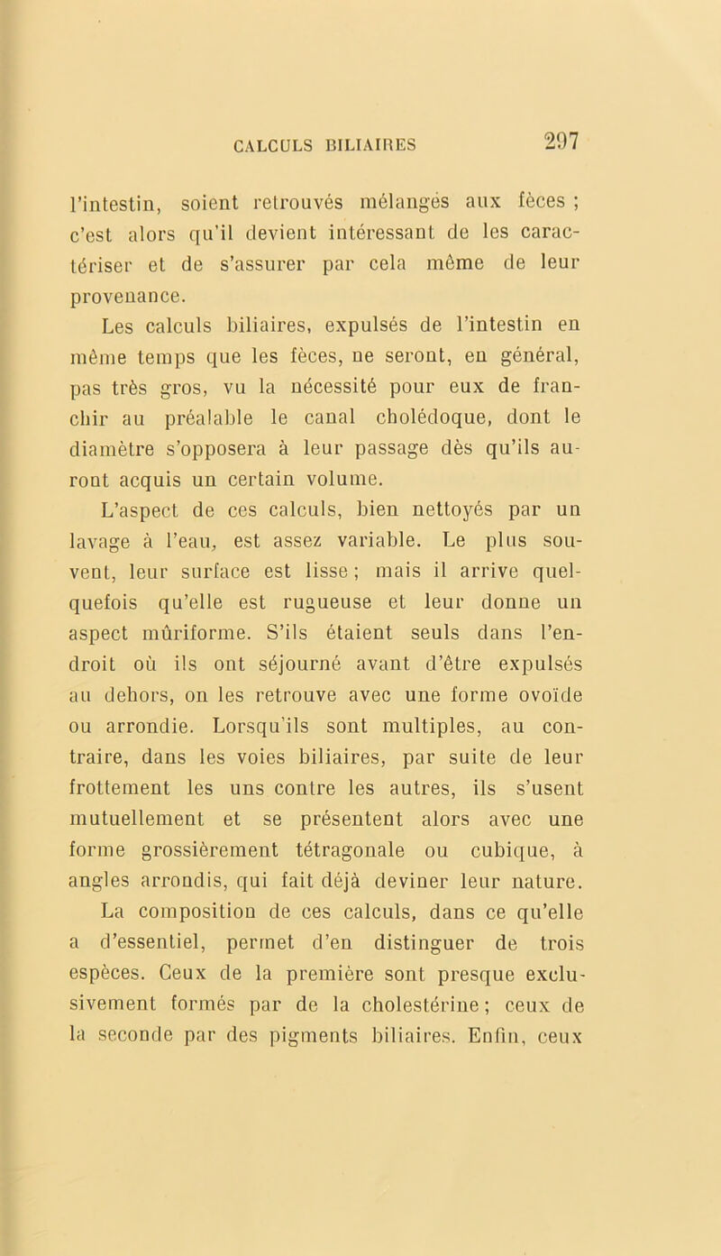 l’intestin, soient retrouvés mélangés aux fèces ; c’est alors qu’il devient intéressant de les carac- tériser et de s’assurer par cela même de leur provenance. Les calculs biliaires, expulsés de l’intestin en même temps que les fèces, ne seront, en général, pas très gros, vu la nécessité pour eux de fran- chir au préalable le canal cholédoque, dont le diamètre s’opposera à leur passage dès qu’ils au- ront acquis un certain volume. L’aspect de ces calculs, bien nettoyés par un lavage à l’eau, est assez variable. Le plus sou- vent, leur surface est lisse ; mais il arrive quel- quefois qu’elle est rugueuse et leur donne un aspect mûriforme. S’ils étaient seuls dans l’en- droit où ils ont séjourné avant d’être expulsés au dehors, on les retrouve avec une forme ovoïde ou arrondie. Lorsqu’ils sont multiples, au con- traire, dans les voies biliaires, par suite de leur frottement les uns contre les autres, ils s’usent mutuellement et se présentent alors avec une forme grossièrement tétragonale ou cubique, à angles arrondis, qui fait déjà deviner leur nature. La composition de ces calculs, dans ce qu’elle a d’essentiel, permet d’en distinguer de trois espèces. Ceux de la première sont presque exclu- sivement formés par de la cholestérine ; ceux de la seconde par des pigments biliaires. Enfin, ceux