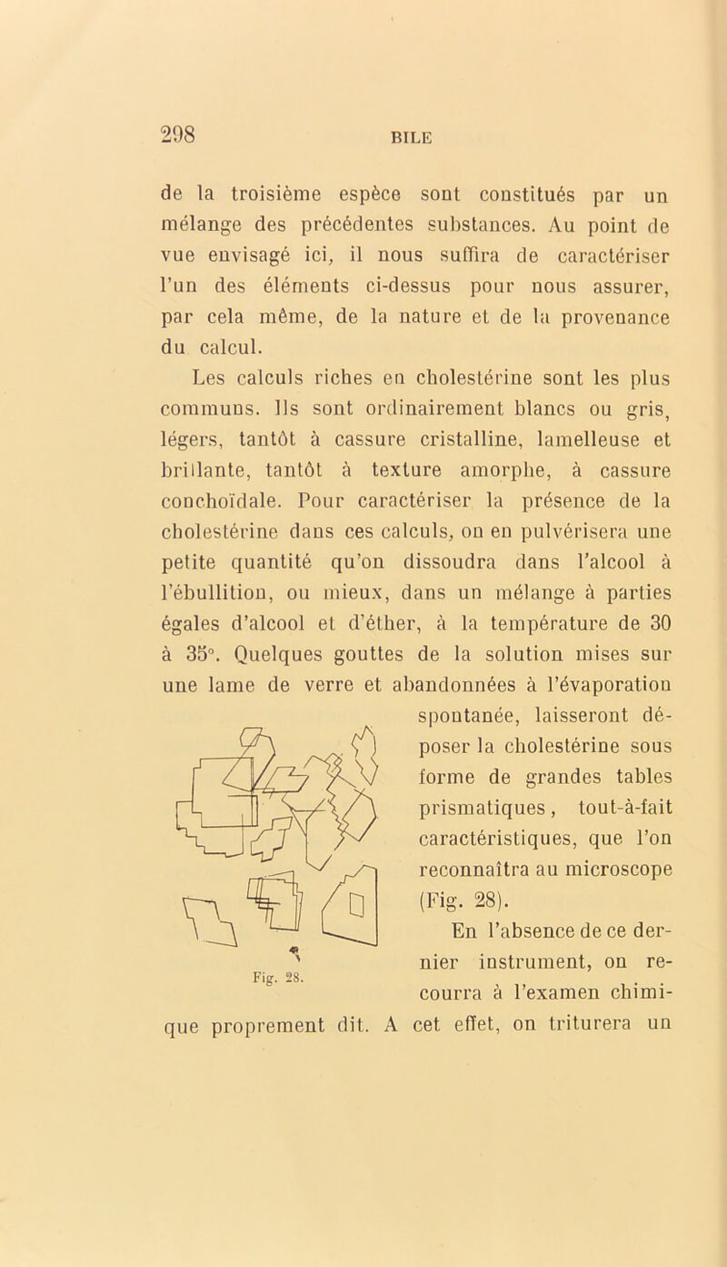 de la troisième espèce sont constitués par un mélange des précédentes substances. Au point de vue envisagé ici, il nous suffira de caractériser l’un des éléments ci-dessus pour nous assurer, par cela même, de la nature et de la provenance du calcul. Les calculs riches en cholestérine sont les plus communs. Ils sont ordinairement blancs ou gris, légers, tantôt à cassure cristalline, lainelleuse et brillante, tantôt à texture amorphe, à cassure conchoïdale. Pour caractériser la présence de la cholestérine dans ces calculs, on en pulvérisera une petite quantité qu’on dissoudra dans l’alcool à l’ébullition, ou mieux, dans un mélange à parties égales d’alcool et d’étlier, à la température de 30 à 35°. Quelques gouttes de la solution mises sur une lame de verre et abandonnées à l’évaporation spontanée, laisseront dé- poser la cholestérine sous forme de grandes tables prismatiques, tout-à-fait caractéristiques, que l’on reconnaîtra au microscope (Fig. 28). En l’absence de ce der- nier instrument, on re- courra à l’examen chimi- que proprement dit. A cet effet, on triturera un