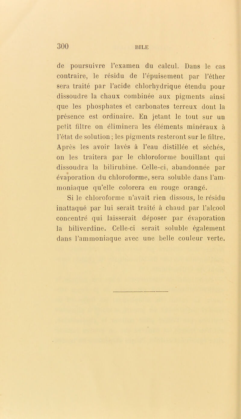 de poursuivre l’examen du calcul. Dans le cas contraire, le résidu de l’épuisement par l’éther sera traité par l’acide chlorhydrique étendu pour dissoudre la chaux combinée aux pigments ainsi que les phosphates et carbonates terreux dont la présence est ordinaire. En jetant le tout sur un petit filtre on éliminera les éléments minéraux à l’état de solution ; les pigments resteront sur le filtre. Après les avoir lavés à l’eau distillée et séchés, on les traitera par le chloroforme bouillant qui dissoudra la bilirubine. Celle-ci, abandonnée par évaporation du chloroforme, sera soluble dans l’am- moniaque qu’elle colorera en rouge orangé. Si le chloroforme n’avait rien dissous, le résidu inattaqué par lui serait traité à chaud par l’alcool concentré qui laisserait déposer par évaporation la biliverdine. Celle-ci serait soluble également dans l’ammoniaque avec une belle couleur verte.
