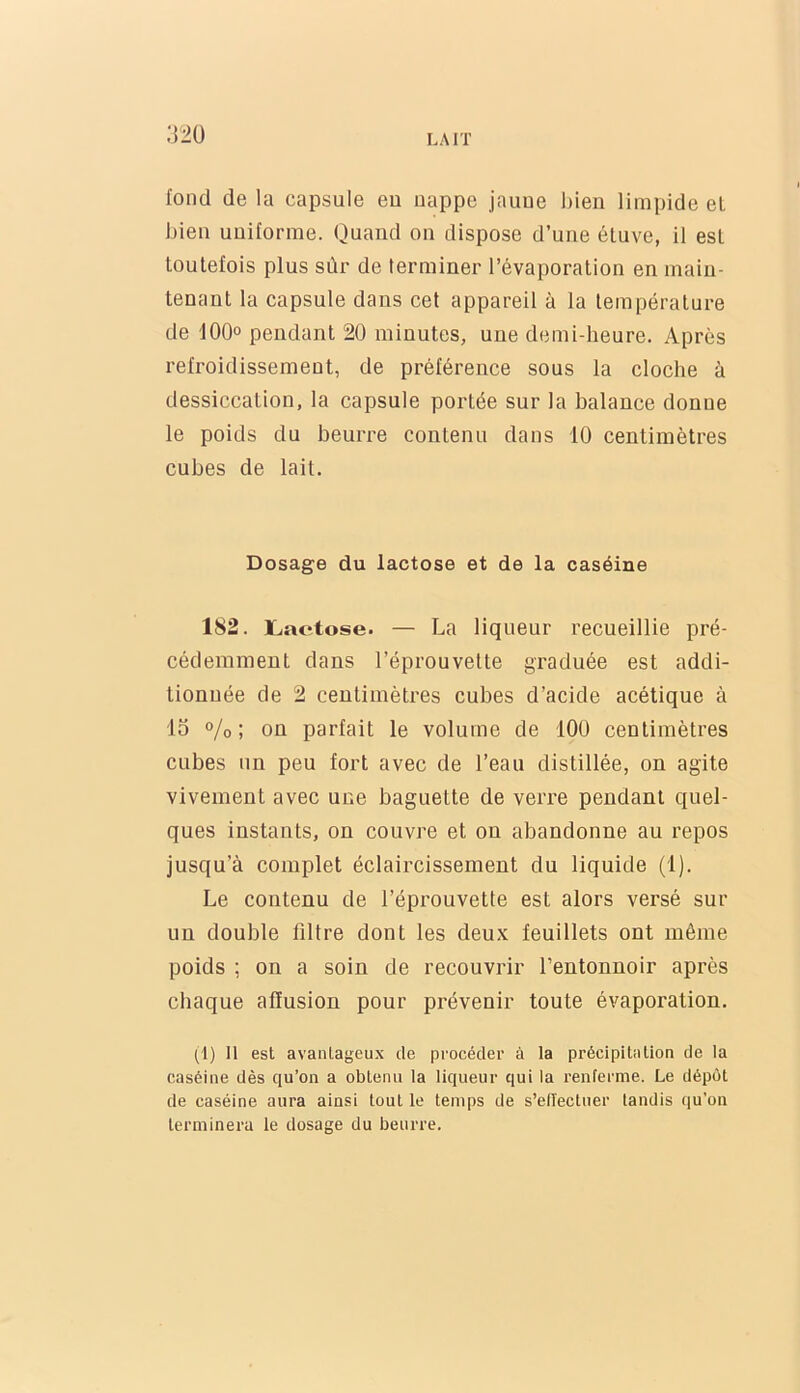 ;}2ü fond de la capsule eu uappe jauue bien limpide el bien uniforme. Quand on dispose d’une étuve, il est toutefois plus sûr de terminer l’évaporation en main- tenant la capsule dans cet appareil à la température de 100° pendant 20 minutes, une demi-heure. Après refroidissement, de préférence sous la cloche à dessiccation, la capsule portée sur la balance donne le poids du beurre contenu dans 10 centimètres cnbes de lait. Dosage du lactose et de la caséine 182. ïjactose. — La liqueur recueillie pré- cédemment dans l’éprouvette graduée est addi- tionnée de 2 centimètres cubes d’acide acétique à 15 o/o ; on parfait le volume de 100 centimètres cubes un peu fort avec de l’eau distillée, on agite vivement avec une baguette de verre pendant quel- ques instants, on couvre et on abandonne au repos jusqu’à complet éclaircissement du liquide (1). Le contenu de l’éprouvette est alors versé sur un double filtre dont les deux feuillets ont même poids ; on a soin de recouvrir l’entonnoir après chaque affusion pour prévenir toute évaporation. (1) Il est avanlageu.x de procéder à la précipitiilion de la caséine dès qu’on a obtenu la liqueur qui la renferme. Le dépôt de caséine aura ainsi tout le temps de s’ellectiier tandis ([u’on terminera le dosage du beurre.