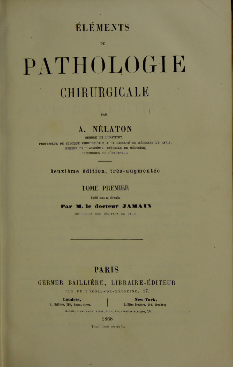 DE ATHOLOGIl CHIRURGICALE PAR A. NÉLATON MEMBRE DE L'INSTITUT, PROFESSEUR DE CLINIQUE CHIRURGICALE A LA FACULTÉ DE MÉDECINE DE PARIS, MEMBRE DE L'ACADEMIE IMPÉRIALE DE MÉDECINE, CHIRURGIEN DE L'EMPEREUR Deuxième édition, très-augmentée TOME PREMIER PDblié soDs la direction Par M. le docteur JAMAIW CHIRURGIEN DES HÔPITAUX DE PARIS PARIS GERMER BAILLIÈRE, LIBRAIRE-ÉDITEUR RUE DE l'ÉCOLU;-DE-MÉDECINE, 17. Londrég, | New-York, U. Biillitn, m, RegeDt street. | Baillltre brotberi, 1(0, Brosdwa; MAUHIU, C. DAIU.V-n\II.t.Ih:i>F, PI.A7. ( DEL PRINCIPE ALFONSO, 16, 1868 Tuiis liroits réservés.