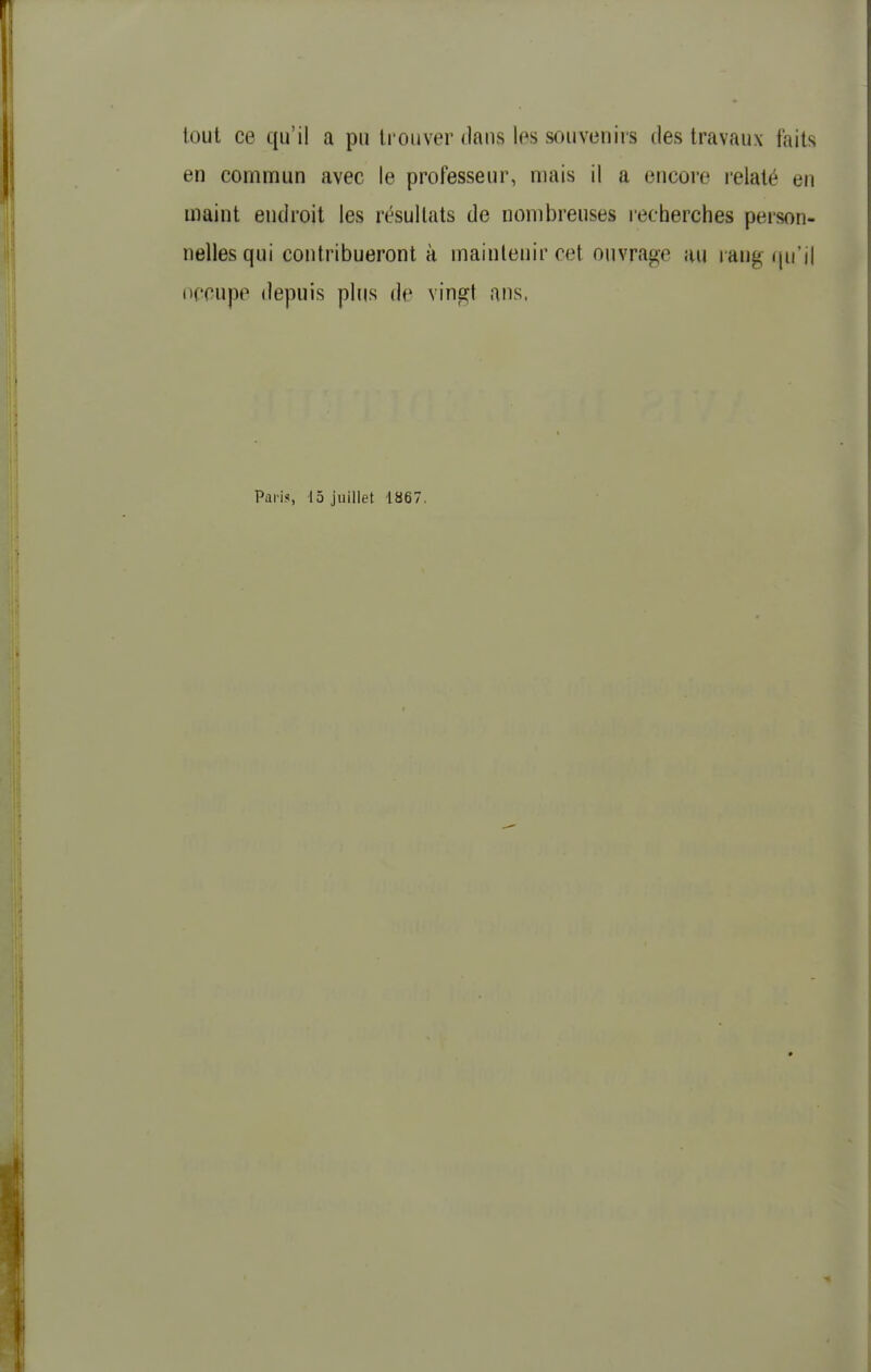 tout ce qu'il a pu li ouver daus les souvenirs des travaux faits en commun avec le professeur, mais il a encore relaté en maint endroit les résultats de nombreuses lecherches person- nelles qui contribueront à maintenir cet ouvrage au rang (ju'il occupe depuis plus de vingt ans. Paris, 15 juillet 1867.